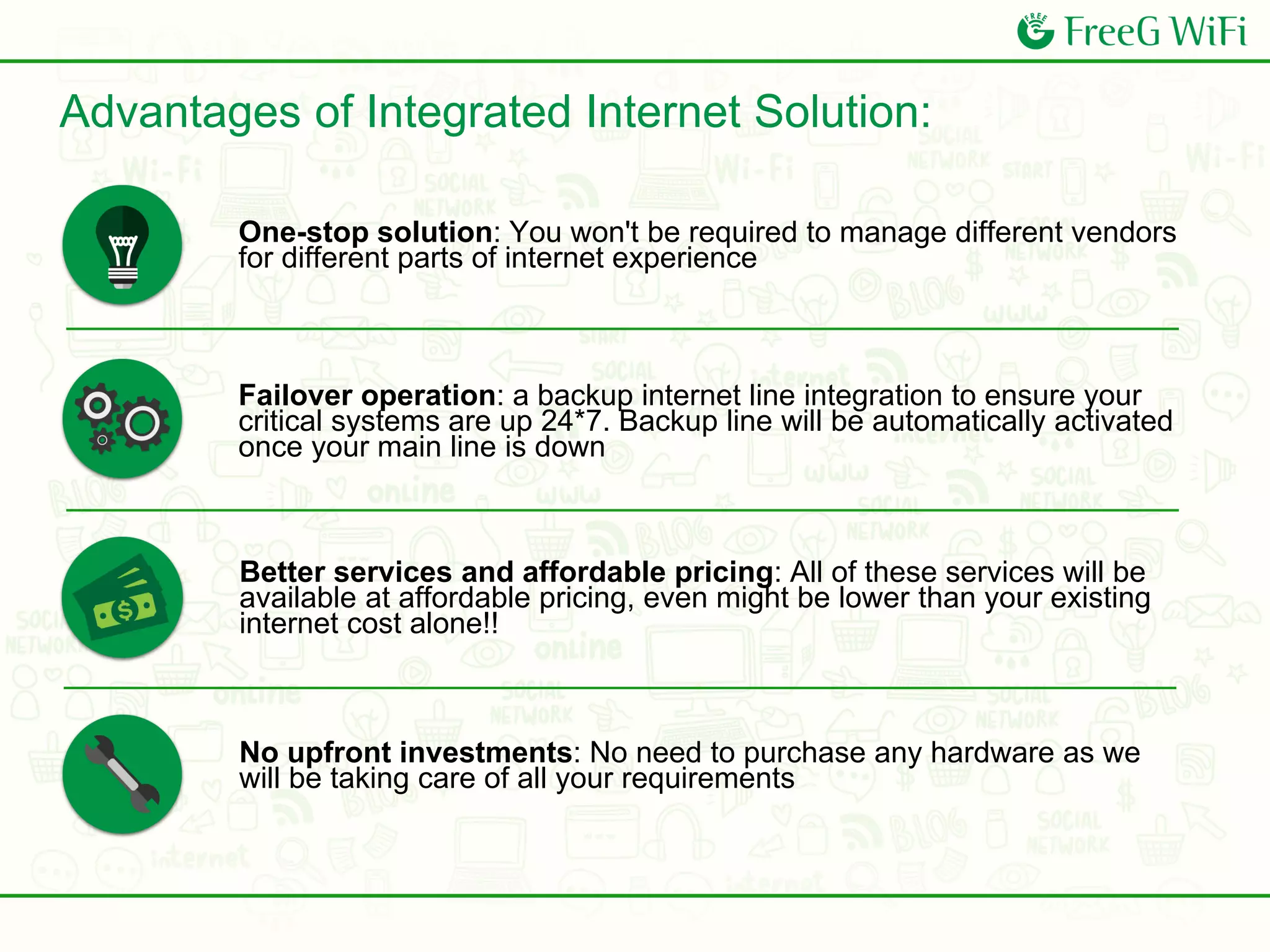 One-stop solution: You won't be required to manage different vendors
for different parts of internet experience
Failover operation: a backup internet line integration to ensure your
critical systems are up 24*7. Backup line will be automatically activated
once your main line is down
No upfront investments: No need to purchase any hardware as we
will be taking care of all your requirements
Better services and affordable pricing: All of these services will be
available at affordable pricing, even might be lower than your existing
internet cost alone!!
Advantages of Integrated Internet Solution:
 