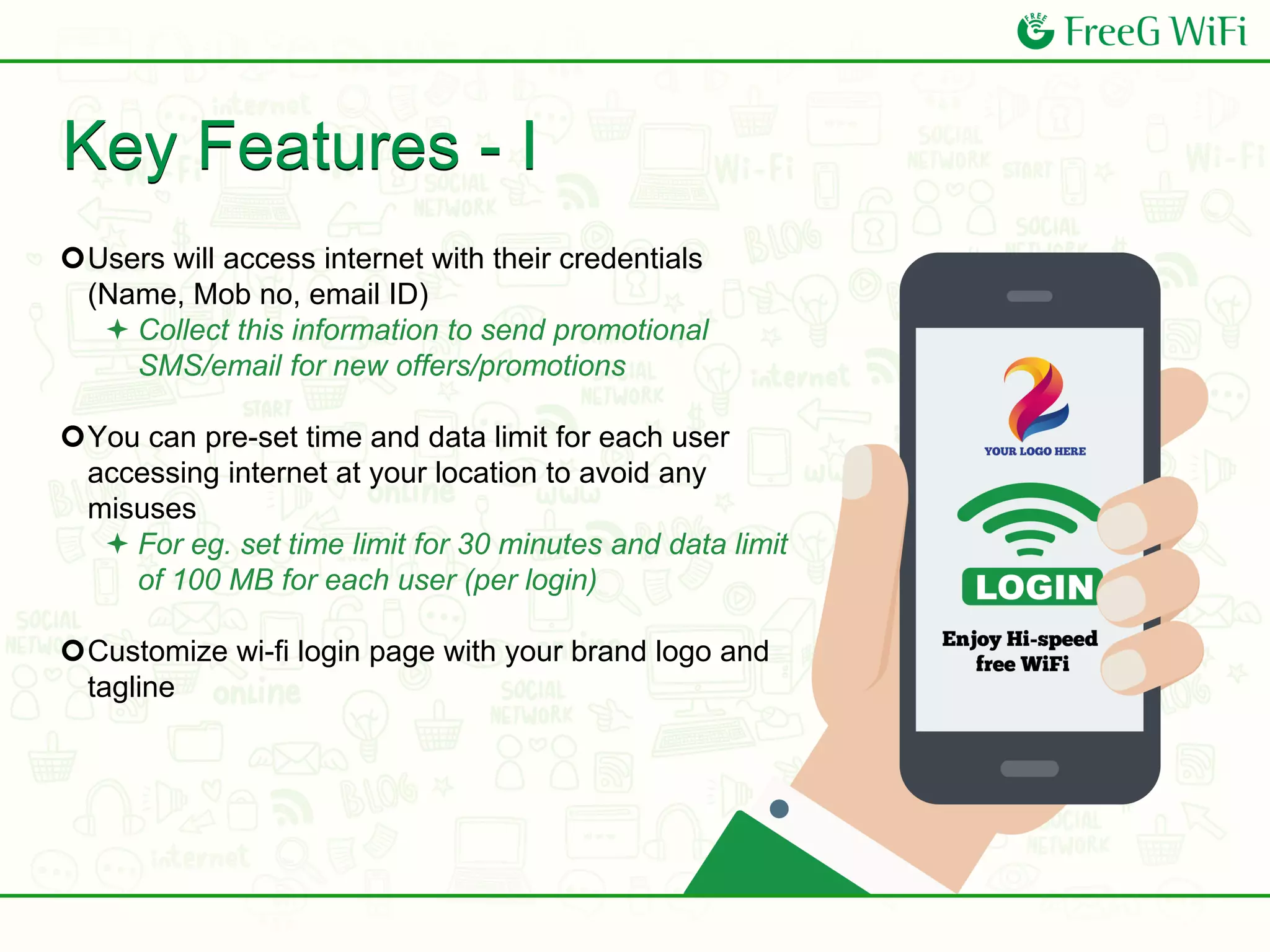 Key Features - I
Users will access internet with their credentials
(Name, Mob no, email ID)
 Collect this information to send promotional
SMS/email for new offers/promotions
You can pre-set time and data limit for each user
accessing internet at your location to avoid any
misuses
 For eg. set time limit for 30 minutes and data limit
of 100 MB for each user (per login)
Customize wi-fi login page with your brand logo and
tagline
 