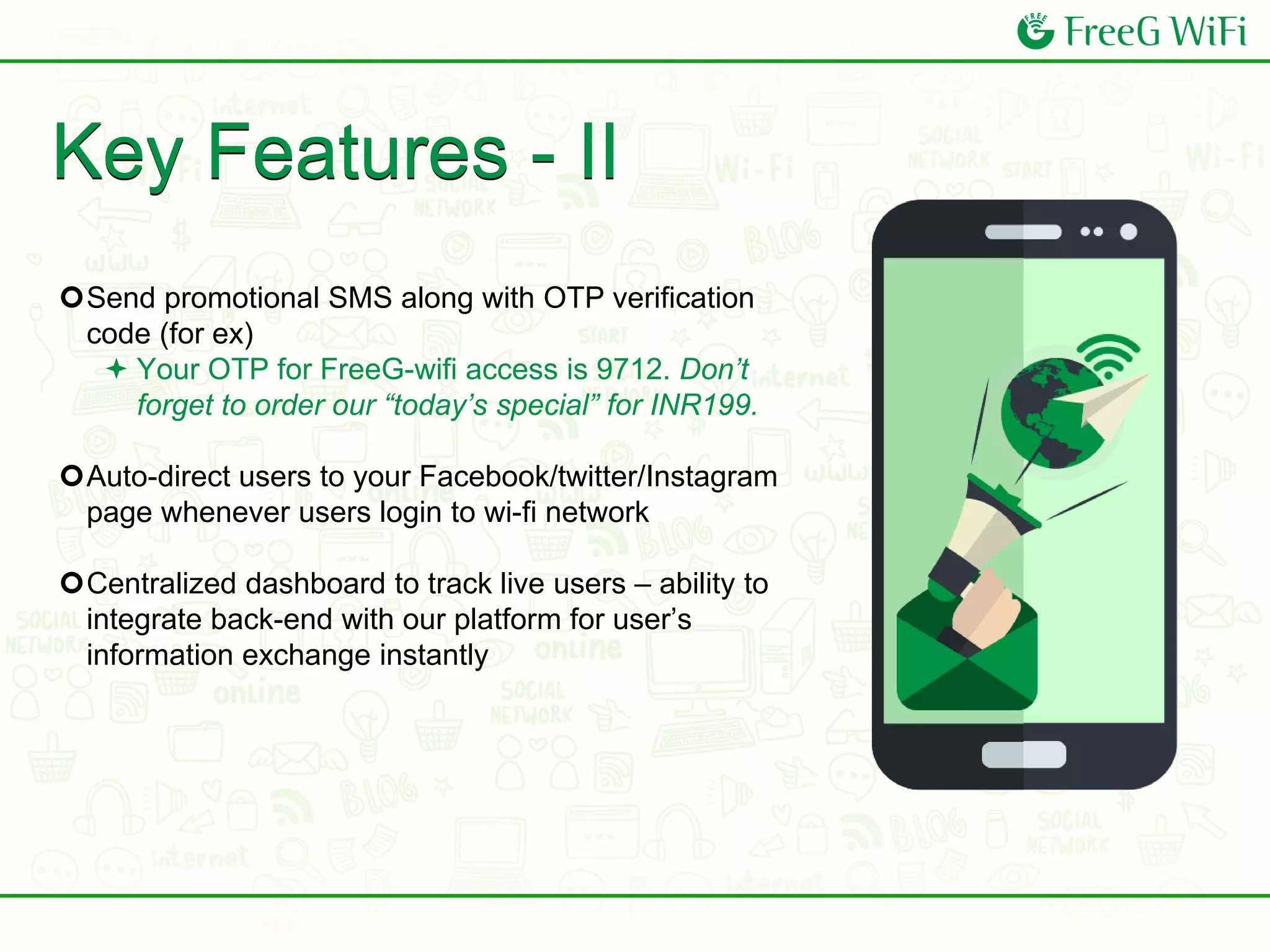 Key Features - II
Send promotional SMS along with OTP verification
code (for ex)
 Your OTP for FreeG-wifi access is 9712. Don’t
forget to order our “today’s special” for INR199.
Auto-direct users to your Facebook/twitter/Instagram
page whenever users login to wi-fi network
Centralized dashboard to track live users – ability to
integrate back-end with our platform for user’s
information exchange instantly
 