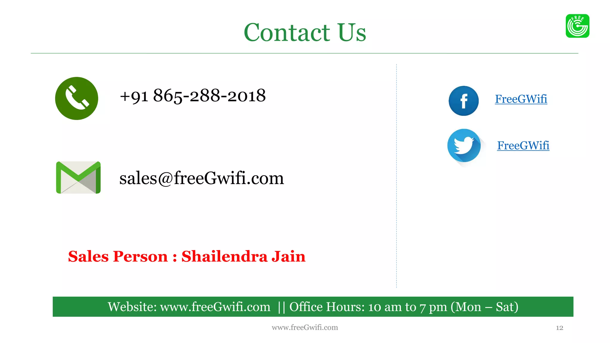 Contact Us
Website: www.freeGwifi.com || Office Hours: 10 am to 7 pm (Mon – Sat)
+91 865-288-2018
sales@freeGwifi.com
FreeGWifi
FreeGWifi
12www.freeGwifi.com
Sales Person : Shailendra Jain
 
