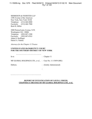 11-15059-mg     Doc 1279     Filed 04/04/13 Entered 04/04/13 01:02:10   Main Document
                                          Pg 1 of 124




 MORRISON & FOERSTER LLP
 1290 Avenue of the Americas
 New York, New York 10104
 Telephone: (212) 468-8000
 Facsimile: (212) 468-7900
 Brett H. Miller

 2000 Pennsylvania Avenue, N.W.
 Washington, D.C. 20006
 Telephone: (202) 887-1500
 Facsimile: (202) 887-0763
 Adam S. Hoffinger
 Daniel A. Nathan

 Attorneys for the Chapter 11 Trustee

 UNITED STATES BANKRUPTCY COURT
 FOR THE SOUTHERN DISTRICT OF NEW YORK

         ------------------------
 In re                                  : Chapter 11

 MF GLOBAL HOLDINGS LTD., et al., : Case No. 11-15059 (MG)

 Debtors.                               : (Jointly Administered)

                                        :


 -----------------------------


                REPORT OF INVESTIGATION OF LOUIS J. FREEH,
            CHAPTER 11 TRUSTEE OF MF GLOBAL HOLDINGS LTD., et al.,
 