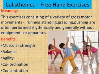 Calisthenics – Free Hand Exercises
Meaning:
This exercises consisting of a variety of gross motor
movements - running,standing,grasping,pushing are
often performed rhythmically and generally without
equipments or apparatus.
Benefits :
•Muscular strength
•Balance
•Agility
•Co- ordination
•Concentration
 