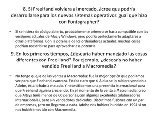 8. Si FreeHand volviera al mercado, ¿cree que podría
desarrollarse para los nuevos sistemas operativos igual que hizo
con Fontographer?
•

Si se hiciera de código abierto, probablemente primero se haría compatible con las
versiones actuales de Mac y Windows, pero podría perfectamente adaptarse a
otras plataformas. Con la potencia de los ordenadores actuales, muchas cosas
podrían reescribirse para aprovechar esa potencia.

9. En los primeros tiempos, ¿desearía haber manejado las cosas
diferentes con FreeHand? Por ejemplo, ¿desearía no haber
vendido FreeHand a Macromedia?
•

No tengo quejas de las ventas a Macromedia: fue la mejor opción que podíamos
ver para que Freehand avanzara. Estaba claro que si Aldus se lo hubiera vendido a
Adobe, ésta lo habría matado. Y necesitábamos una presencia internacional para
que Freehand siguiera creciendo. En el momento de la venta a Macromedia, creo
que Altsys tenía menos de 60 personas, con algunos excelentes colaboradores
internacionales, pero sin vendedores dedicados. Discutimos fusiones con un par
de empresas, pero no llegamos a nada. Adobe nos hubiera hundido en 1994 si no
nos hubiéramos ido con Macromedia.

 