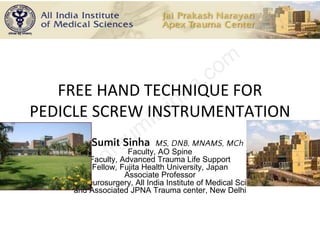 FREE HAND TECHNIQUE FOR
PEDICLE SCREW INSTRUMENTATION
Dr Sumit Sinha MS, DNB, MNAMS, MCh
Faculty, AO Spine
Faculty, Advanced Trauma Life Support
Fellow, Fujita Health University, Japan
Associate Professor
Deptt of Neurosurgery, All India Institute of Medical Sciences
and Associated JPNA Trauma center, New Delhi
 