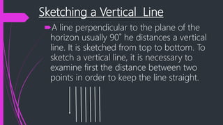 Sketching a Vertical Line
A line perpendicular to the plane of the
horizon usually 90˚ he distances a vertical
line. It is sketched from top to bottom. To
sketch a vertical line, it is necessary to
examine first the distance between two
points in order to keep the line straight.
 