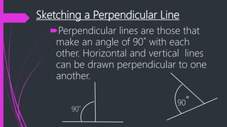 Sketching a Perpendicular Line
Perpendicular lines are those that
make an angle of 90˚ with each
other. Horizontal and vertical lines
can be drawn perpendicular to one
another.
90˚
90˚
 