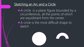 Sketching an Arc and a Circle
A circle is a plane figure bounded by a
circumference, all the points of which
are equidistant from the center.
A circle is the most difficult shape to
sketch
 