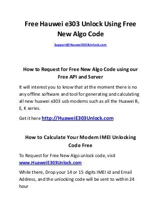 Free Hauwei e303 Unlock Using Free
New Algo Code
Support@HauweiE303Unlock.com
How to Request for Free New Algo Code using our
Free API and Server
It will interest you to know that at the moment there is no
any offline software and tool for generating and calculating
all new huawei e303 usb modems such as all the Huawei B,
E, K series.
Get it here http://HuaweiE303Unlock.com
How to Calculate Your Modem IMEI Unlocking
Code Free
To Request for Free New Algo unlock code, visit
www.HuaweiE303Unlock.com
While there, Drop your 14 or 15 digits IMEI id and Email
Address, and the unlocking code will be sent to within 24
hour
 