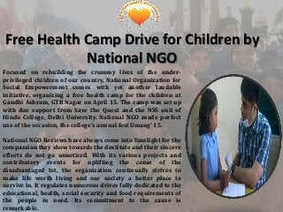 Free Health Camp Drive for Children by
National NGO
Focused on rebuilding the crummy lives of the under-
privileged children of our country, National Organization for
Social Empowerment comes with yet another laudable
initiative, organizing a free health camp for the children at
Gandhi Ashram, GTB Nagar on April 15. The camp was set up
with due support from Save the Quest and the NSS unit of
Hindu College, Delhi University. National NGO made perfect
use of the occasion, the college’s annual fest Umang’ 15.
National NGO Reviews have always come into limelight for the
compassion they show towards the destitute and their sincere
efforts do not go unnoticed. With its various projects and
contributory events for uplifting the cause of the
disadvantaged lot, the organization continually strives to
make life worth living and our society a better place to
survive in. It regulates numerous drives fully dedicated to the
educational, health, social security and food requirements of
the people in need. Its commitment to the cause is
remarkable.
 