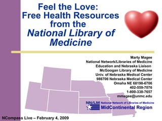 Feel the Love:  Free Health Resources from the  National Library of Medicine Marty Magee National Network/Libraries of Medicine Education and Nebraska Liaison  McGoogan Library of Medicine Univ. of Nebraska Medical Center 986706 Nebraska Medical Center Omaha NE 68198-6706 402-559-7076 1-800-338-7657 [email_address] NCompass Live – February 4, 2009 