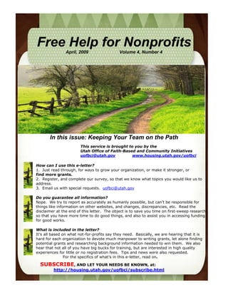 Free Help for Nonprofits
                April, 2009                  Volume 4, Number 4




       In this issue: Keeping Your Team on the Path
                        This service is brought to you by the
                        Utah Office of Faith-Based and Community Initiatives
                        uofbci@utah.gov          www.housing.utah.gov/uofbci

How can I use this e-letter?
1. Just read through, for ways to grow your organization, or make it stronger, or
find more grants.
2. Register, and complete our survey, so that we know what topics you would like us to
address.
3. Email us with special requests. uofbci@utah.gov

Do you guarantee all information?
Nope. We try to report as accurately as humanly possible, but can’t be responsible for
things like information on other websites, and changes, discrepancies, etc. Read the
disclaimer at the end of this letter. The object is to save you time on first-sweep research
so that you have more time to do good things, and also to assist you in accessing funding
for good works.

What is included in the letter?
It’s all based on what not-for-profits say they need. Basically, we are hearing that it is
hard for each organization to devote much manpower to writing grants, let alone finding
potential grants and researching background information needed to win them. We also
hear that not all of you have big bucks for training, but are interested in high quality
experiences for little or no registration fees. Tips and news were also requested.
                For the specifics of what’s in this e-letter, read on.

  SUBSCRIBE, AND LET YOUR NEEDS BE KNOWN, at:
         http://housing.utah.gov/uofbci/subscribe.html
 