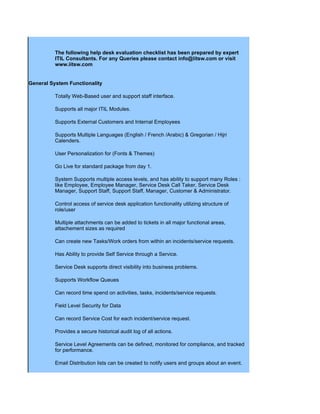 The following help desk evaluation checklist has been prepared by expert
          ITIL Consultants. For any Queries please contact info@iitsw.com or visit
          www.iitsw.com


General System Functionality

          Totally Web-Based user and support staff interface.

          Supports all major ITIL Modules.

          Supports External Customers and Internal Employees

          Supports Multiple Languages (English / French /Arabic) & Gregorian / Hijri
          Calenders.

          User Personalization for (Fonts & Themes)

          Go Live for standard package from day 1.

          System Supports multiple access levels, and has ability to support many Roles :
          like Employee, Employee Manager, Service Desk Call Taker, Service Desk
          Manager, Support Staff, Support Staff, Manager, Customer & Administrator.

          Control access of service desk application functionality utilizing structure of
          role/user

          Multiple attachments can be added to tickets in all major functional areas,
          attachement sizes as required

          Can create new Tasks/Work orders from within an incidents/service requests.

          Has Ability to provide Self Service through a Service.

          Service Desk supports direct visibility into business problems.

          Supports Workflow Queues

          Can record time spend on activities, tasks, incidents/service requests.

          Field Level Security for Data

          Can record Service Cost for each incident/service request.

          Provides a secure historical audit log of all actions.

          Service Level Agreements can be defined, monitored for compliance, and tracked
          for performance.

          Email Distribution lists can be created to notify users and groups about an event.
 