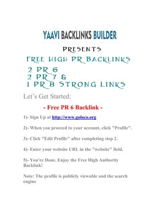 Presents
 Free High PR Backlinks
 2 PR 6
 2 PR 7 &
 1 PR 8 Strong Links
Let’s Get Started:
          - Free PR 6 Backlink -
1)- Sign Up at http://www.goloco.org

2)- When you proceed to your account, click "Profile".

3)- Click "Edit Profile" after completing step 2.

4)- Enter your website URL in the "website" field.

5)- You're Done. Enjoy the Free High Authority
Backlink!

Note: The profile is publicly viewable and the search
engine
 