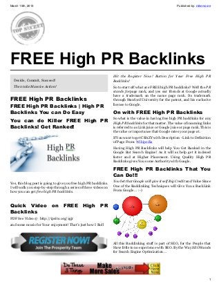 March 15th, 2013                                                                                              Published by: mikemoore




FREE High PR Backlinks
                                                                   Hit the Register Now! Button for Your Free High PR
  Decide, Commit, Succeed!                                         Backlinks!
  Then take Massive Action!                                        So to start off what are FREE high PR backlinks? Well the PR
                                                                   stands forpage rank, and yes our friends at Google actually
                                                                   have a trademark on the name page rank. Its trademark
FREE High PR Backlinks                                             through Stanford University for the patent, and his exclusive
                                                                   license to Google.
FREE High PR Backlinks | High PR
Backlinks You can Do Easy                                          On with FREE High PR Backlinks
                                                                   So what is the value in having free high PR backlinks for any
You can do Killer FREE High PR                                     High PR backlinks for that matter. The value of incoming links
Backlinks! Get Ranked!                                             is referred to as Link juice or Google juice or page rank. This is
                                                                   the value or importance that Google rates your page at.
                                                                   If You want to get CRAZY with Description - Link to Definition
                                                                   of Page From: Wikipedia
                                                                   Having High PR Backlinks will help You Get Ranked in the
                                                                   Google Bot Search Engine! As it will as help get it indexed
                                                                   faster and at Higher Placement. Using Quality High PR
                                                                   Backlinks gives You some Authority with Google.

                                                                   FREE High PR Backlinks That You
                                                                   Can Do!!!
Yes, this blog post is going to give you free high PR backlinks.   You bet that Google will give it self Big Credit and Value Since
I will walk you step-by-step through a series of three videos on   One of the Backlinking Techniques will Give You a BackLink
how you can get free high PR backlinks.                            From Google… :-)



Quick Video on FREE High PR
Backlinks
PDF See Video @ http://ipsite.org/1gjr
and some music for Your enjoyment! That’s just how I Roll




                                                                   All this Backlinking stuff is part of SEO, for the People that
                                                                   Have little to no experience with SEO. By the Way SEO Stands
                                                                   for Search Engine Optimization…




                                                                                                                                   1
 