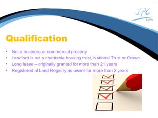 Qualification
• Not a business or commercial property
• Landlord is not a charitable housing trust, National Trust or Crown
• Long lease – originally granted for more than 21 years
• Registered at Land Registry as owner for more than 2 years
 