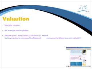 Valuation
• Specialist valuation
• Not an estate agents valuation
• Ballpark figure – lease extension calculator on website:
http://www.jpclaw.co.uk/areas-of-law/leasehold- enfranchisement/lease-extension-calculator/
 