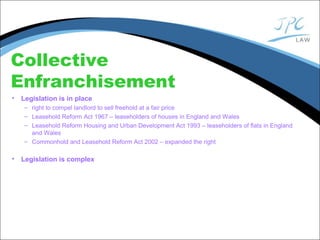 Collective
Enfranchisement
• Legislation is in place
– right to compel landlord to sell freehold at a fair price
– Leasehold Reform Act 1967 – leaseholders of houses in England and Wales
– Leasehold Reform Housing and Urban Development Act 1993 – leaseholders of flats in England
and Wales
– Commonhold and Leasehold Reform Act 2002 – expanded the right
• Legislation is complex
 