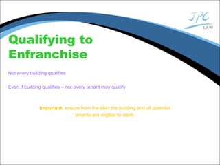Qualifying to
Enfranchise
Not every building qualifies
Even if building qualifies – not every tenant may qualify
Important: ensure from the start the building and all potential
tenants are eligible to claim
 