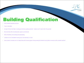 Building Qualification
• Self contained separate structure
• Two or more flats
• At least 2 thirds of all flats in building are held by qualifying tenants – leases over 21 years when first granted
• Not more than 25% of building floor space is commercial
• 50% of the flats in the building are participating
• Landlord is not a charitable housing trust, local authority or Crown
• Has not been converted into 4 or fewer flats with the same person having owned the freehold since before conversion with a resident landlord
 