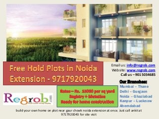 Our Branches: 
Mumbai – Thane 
Delhi – Gurgaon 
Noida – Ghaziabad 
Kanpur – Lucknow 
Ahemdabad Email us: info@regrob.com Website: www.regrob.com Call us – 9015034685 build your own home on plot near gaur chowk noida extension at once. Just call ankit at 9717920043 for site visit  