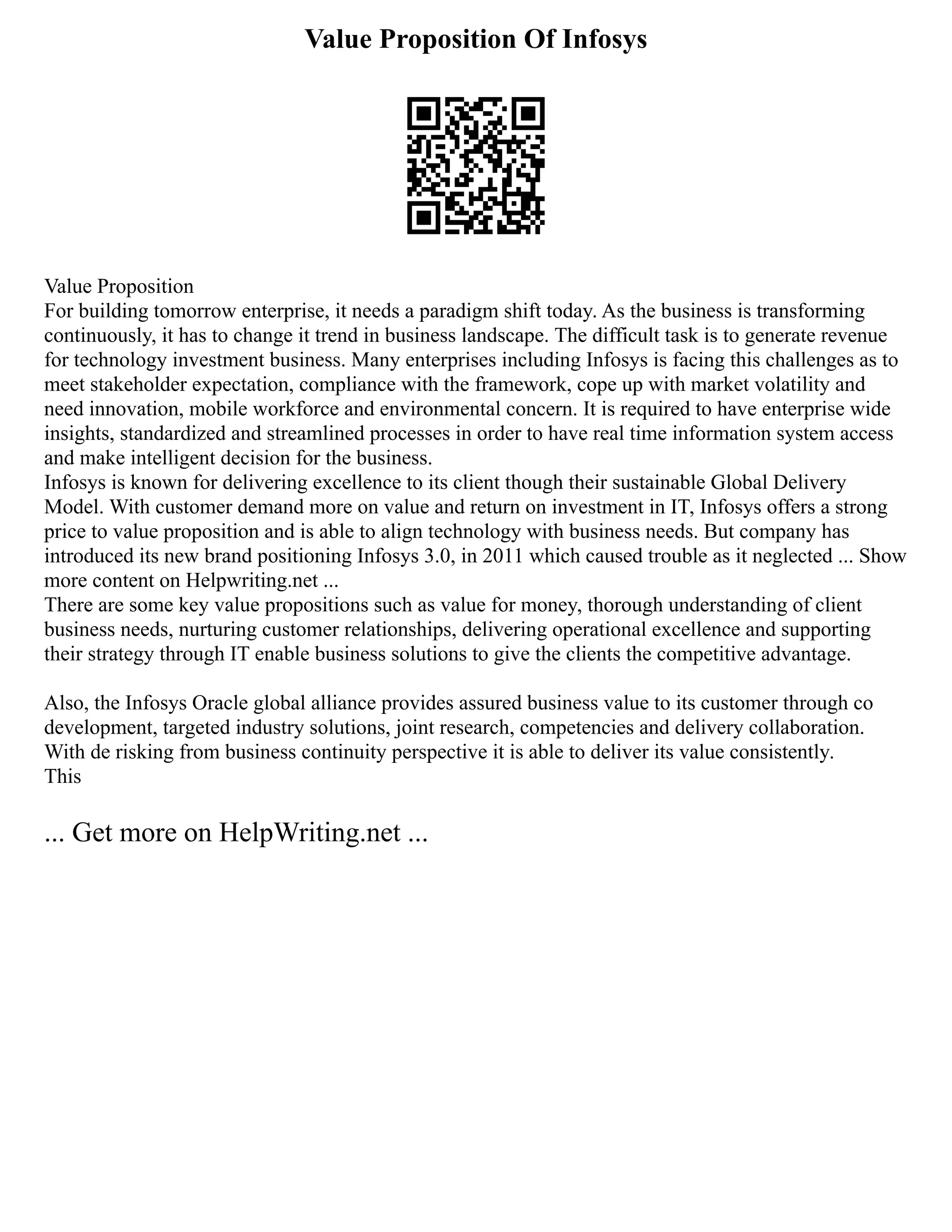 Value Proposition Of Infosys
Value Proposition
For building tomorrow enterprise, it needs a paradigm shift today. As the business is transforming
continuously, it has to change it trend in business landscape. The difficult task is to generate revenue
for technology investment business. Many enterprises including Infosys is facing this challenges as to
meet stakeholder expectation, compliance with the framework, cope up with market volatility and
need innovation, mobile workforce and environmental concern. It is required to have enterprise wide
insights, standardized and streamlined processes in order to have real time information system access
and make intelligent decision for the business.
Infosys is known for delivering excellence to its client though their sustainable Global Delivery
Model. With customer demand more on value and return on investment in IT, Infosys offers a strong
price to value proposition and is able to align technology with business needs. But company has
introduced its new brand positioning Infosys 3.0, in 2011 which caused trouble as it neglected ... Show
more content on Helpwriting.net ...
There are some key value propositions such as value for money, thorough understanding of client
business needs, nurturing customer relationships, delivering operational excellence and supporting
their strategy through IT enable business solutions to give the clients the competitive advantage.
Also, the Infosys Oracle global alliance provides assured business value to its customer through co
development, targeted industry solutions, joint research, competencies and delivery collaboration.
With de risking from business continuity perspective it is able to deliver its value consistently.
This
... Get more on HelpWriting.net ...
 