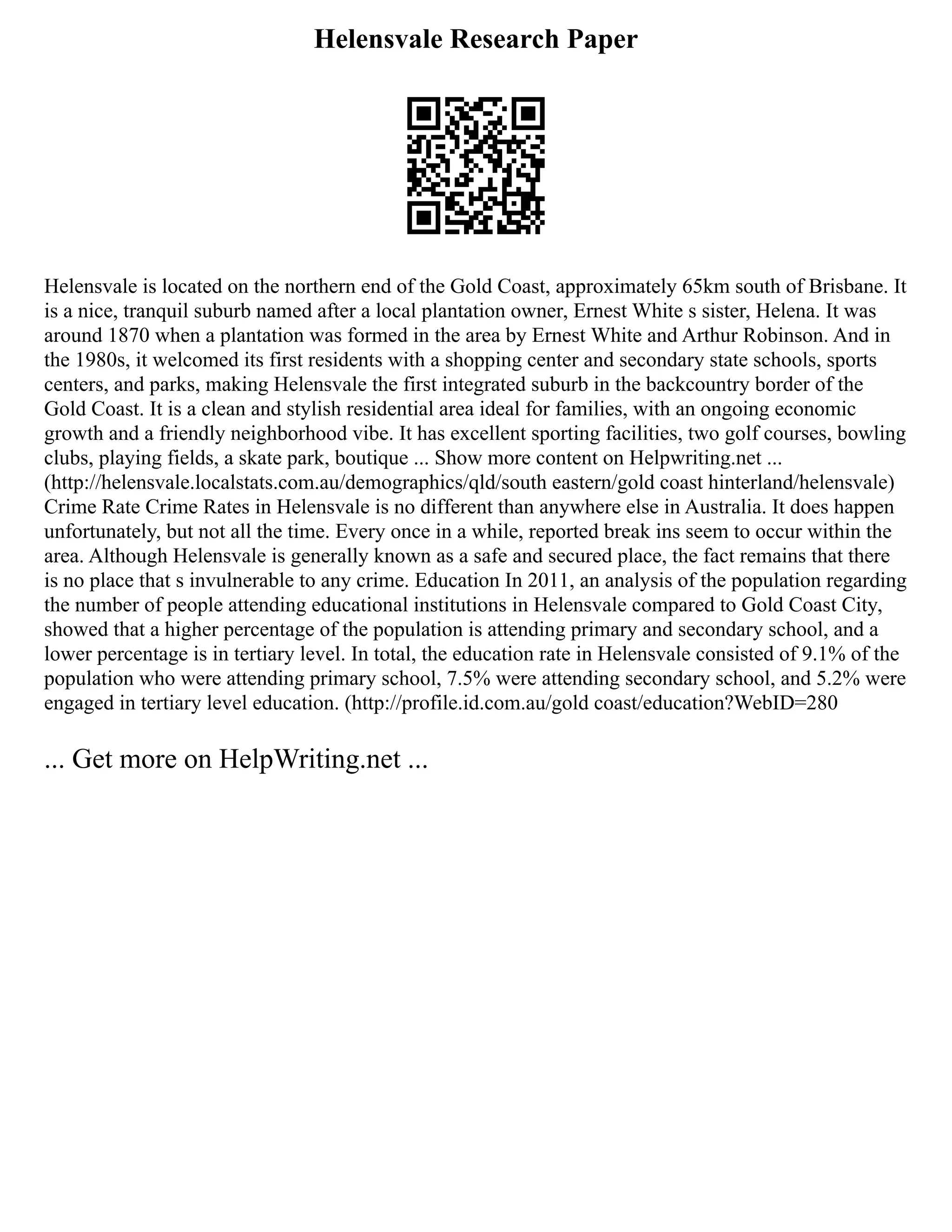 Helensvale Research Paper
Helensvale is located on the northern end of the Gold Coast, approximately 65km south of Brisbane. It
is a nice, tranquil suburb named after a local plantation owner, Ernest White s sister, Helena. It was
around 1870 when a plantation was formed in the area by Ernest White and Arthur Robinson. And in
the 1980s, it welcomed its first residents with a shopping center and secondary state schools, sports
centers, and parks, making Helensvale the first integrated suburb in the backcountry border of the
Gold Coast. It is a clean and stylish residential area ideal for families, with an ongoing economic
growth and a friendly neighborhood vibe. It has excellent sporting facilities, two golf courses, bowling
clubs, playing fields, a skate park, boutique ... Show more content on Helpwriting.net ...
(http://helensvale.localstats.com.au/demographics/qld/south eastern/gold coast hinterland/helensvale)
Crime Rate Crime Rates in Helensvale is no different than anywhere else in Australia. It does happen
unfortunately, but not all the time. Every once in a while, reported break ins seem to occur within the
area. Although Helensvale is generally known as a safe and secured place, the fact remains that there
is no place that s invulnerable to any crime. Education In 2011, an analysis of the population regarding
the number of people attending educational institutions in Helensvale compared to Gold Coast City,
showed that a higher percentage of the population is attending primary and secondary school, and a
lower percentage is in tertiary level. In total, the education rate in Helensvale consisted of 9.1% of the
population who were attending primary school, 7.5% were attending secondary school, and 5.2% were
engaged in tertiary level education. (http://profile.id.com.au/gold coast/education?WebID=280
... Get more on HelpWriting.net ...
 