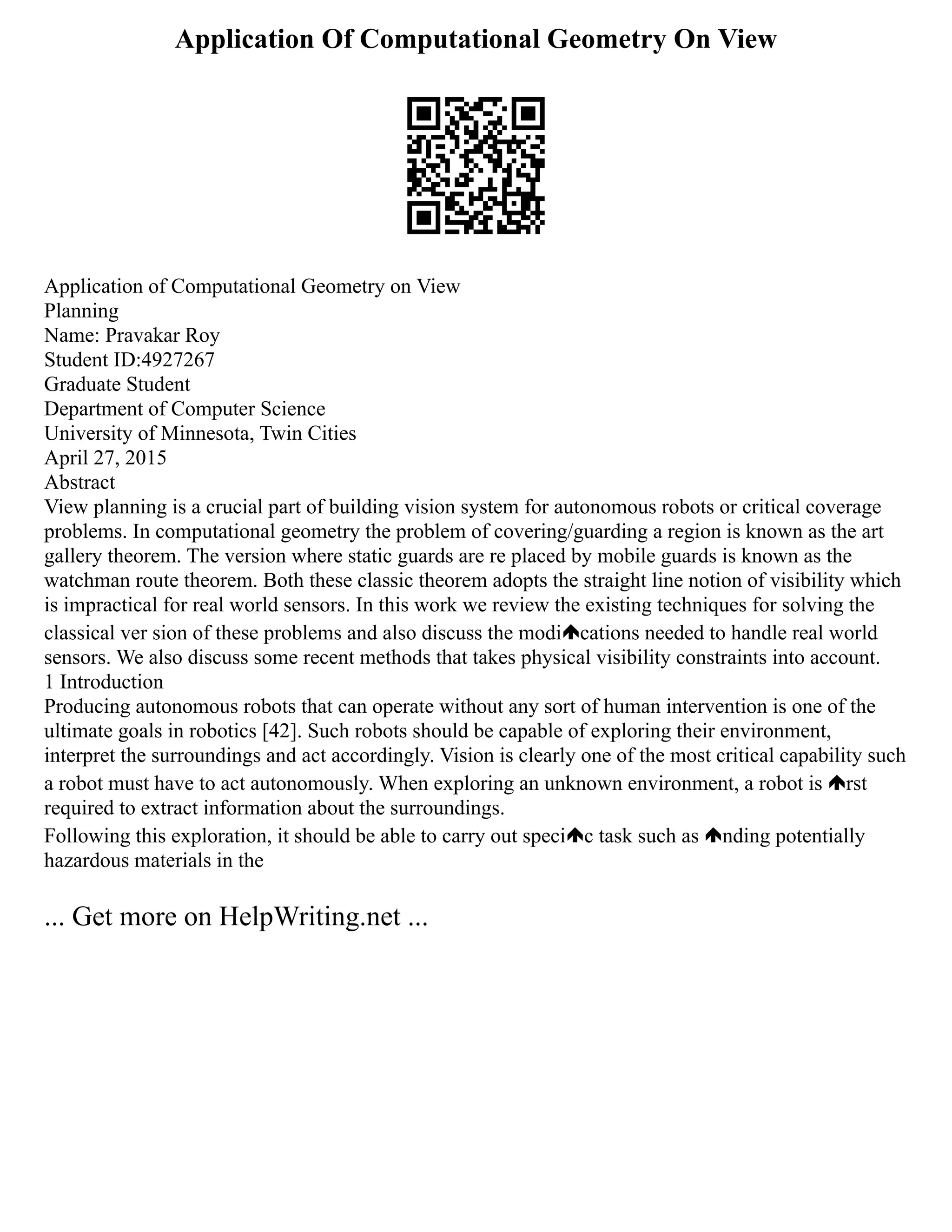 Application Of Computational Geometry On View
Application of Computational Geometry on View
Planning
Name: Pravakar Roy
Student ID:4927267
Graduate Student
Department of Computer Science
University of Minnesota, Twin Cities
April 27, 2015
Abstract
View planning is a crucial part of building vision system for autonomous robots or critical coverage
problems. In computational geometry the problem of covering/guarding a region is known as the art
gallery theorem. The version where static guards are re placed by mobile guards is known as the
watchman route theorem. Both these classic theorem adopts the straight line notion of visibility which
is impractical for real world sensors. In this work we review the existing techniques for solving the
classical ver sion of these problems and also discuss the modi cations needed to handle real world
sensors. We also discuss some recent methods that takes physical visibility constraints into account.
1 Introduction
Producing autonomous robots that can operate without any sort of human intervention is one of the
ultimate goals in robotics [42]. Such robots should be capable of exploring their environment,
interpret the surroundings and act accordingly. Vision is clearly one of the most critical capability such
a robot must have to act autonomously. When exploring an unknown environment, a robot is rst
required to extract information about the surroundings.
Following this exploration, it should be able to carry out speci c task such as nding potentially
hazardous materials in the
... Get more on HelpWriting.net ...
 
