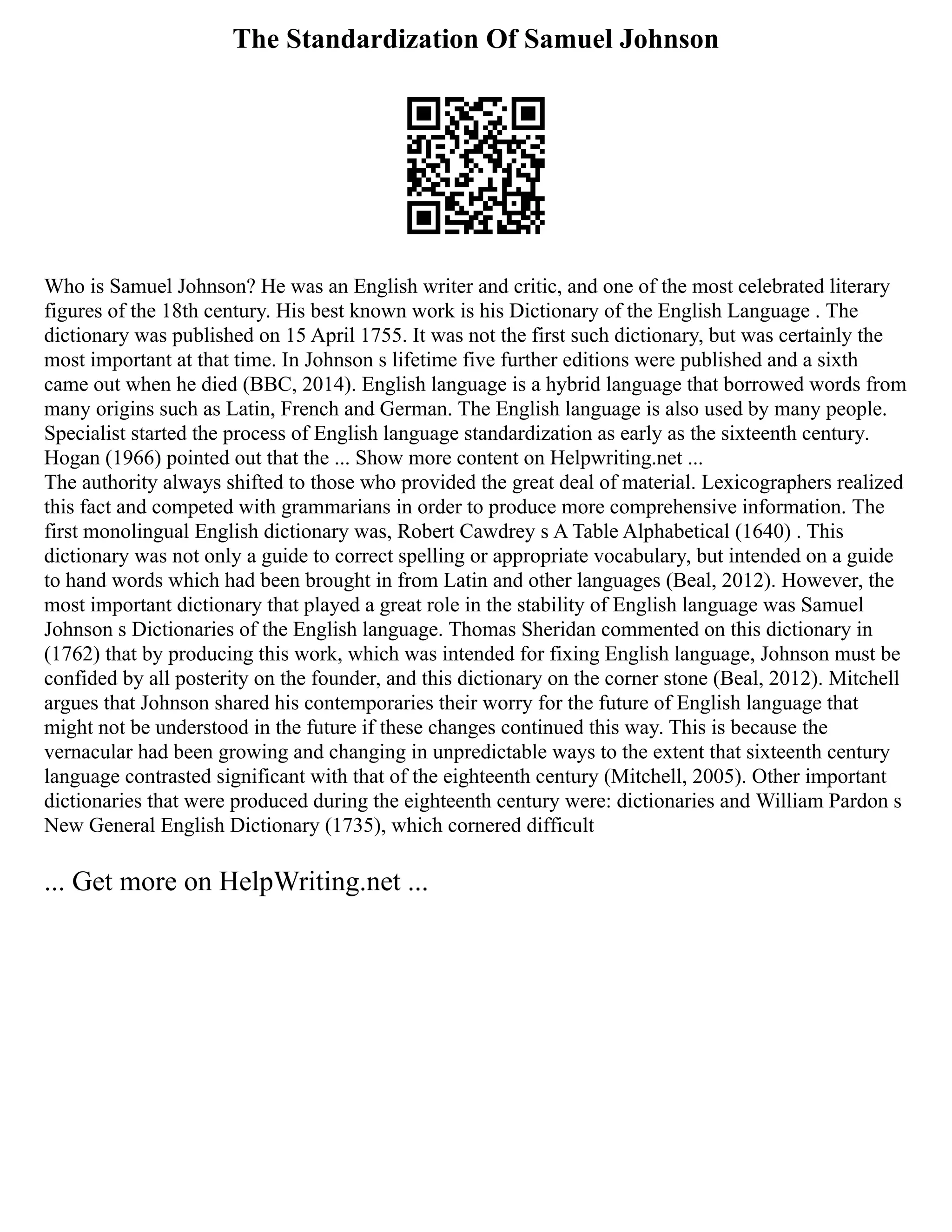 The Standardization Of Samuel Johnson
Who is Samuel Johnson? He was an English writer and critic, and one of the most celebrated literary
figures of the 18th century. His best known work is his Dictionary of the English Language . The
dictionary was published on 15 April 1755. It was not the first such dictionary, but was certainly the
most important at that time. In Johnson s lifetime five further editions were published and a sixth
came out when he died (BBC, 2014). English language is a hybrid language that borrowed words from
many origins such as Latin, French and German. The English language is also used by many people.
Specialist started the process of English language standardization as early as the sixteenth century.
Hogan (1966) pointed out that the ... Show more content on Helpwriting.net ...
The authority always shifted to those who provided the great deal of material. Lexicographers realized
this fact and competed with grammarians in order to produce more comprehensive information. The
first monolingual English dictionary was, Robert Cawdrey s A Table Alphabetical (1640) . This
dictionary was not only a guide to correct spelling or appropriate vocabulary, but intended on a guide
to hand words which had been brought in from Latin and other languages (Beal, 2012). However, the
most important dictionary that played a great role in the stability of English language was Samuel
Johnson s Dictionaries of the English language. Thomas Sheridan commented on this dictionary in
(1762) that by producing this work, which was intended for fixing English language, Johnson must be
confided by all posterity on the founder, and this dictionary on the corner stone (Beal, 2012). Mitchell
argues that Johnson shared his contemporaries their worry for the future of English language that
might not be understood in the future if these changes continued this way. This is because the
vernacular had been growing and changing in unpredictable ways to the extent that sixteenth century
language contrasted significant with that of the eighteenth century (Mitchell, 2005). Other important
dictionaries that were produced during the eighteenth century were: dictionaries and William Pardon s
New General English Dictionary (1735), which cornered difficult
... Get more on HelpWriting.net ...
 