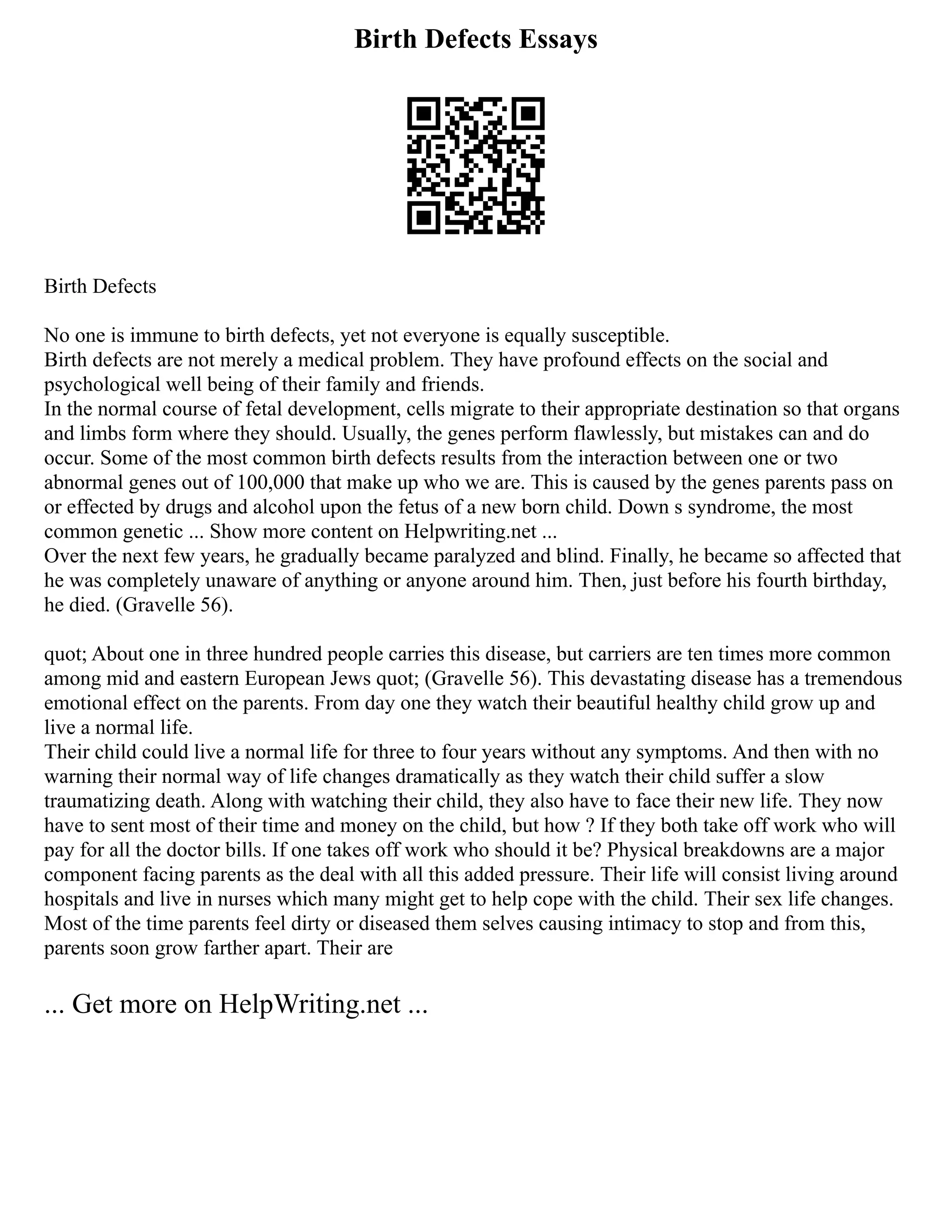 Birth Defects Essays
Birth Defects
No one is immune to birth defects, yet not everyone is equally susceptible.
Birth defects are not merely a medical problem. They have profound effects on the social and
psychological well being of their family and friends.
In the normal course of fetal development, cells migrate to their appropriate destination so that organs
and limbs form where they should. Usually, the genes perform flawlessly, but mistakes can and do
occur. Some of the most common birth defects results from the interaction between one or two
abnormal genes out of 100,000 that make up who we are. This is caused by the genes parents pass on
or effected by drugs and alcohol upon the fetus of a new born child. Down s syndrome, the most
common genetic ... Show more content on Helpwriting.net ...
Over the next few years, he gradually became paralyzed and blind. Finally, he became so affected that
he was completely unaware of anything or anyone around him. Then, just before his fourth birthday,
he died. (Gravelle 56).
quot; About one in three hundred people carries this disease, but carriers are ten times more common
among mid and eastern European Jews quot; (Gravelle 56). This devastating disease has a tremendous
emotional effect on the parents. From day one they watch their beautiful healthy child grow up and
live a normal life.
Their child could live a normal life for three to four years without any symptoms. And then with no
warning their normal way of life changes dramatically as they watch their child suffer a slow
traumatizing death. Along with watching their child, they also have to face their new life. They now
have to sent most of their time and money on the child, but how ? If they both take off work who will
pay for all the doctor bills. If one takes off work who should it be? Physical breakdowns are a major
component facing parents as the deal with all this added pressure. Their life will consist living around
hospitals and live in nurses which many might get to help cope with the child. Their sex life changes.
Most of the time parents feel dirty or diseased them selves causing intimacy to stop and from this,
parents soon grow farther apart. Their are
... Get more on HelpWriting.net ...
 
