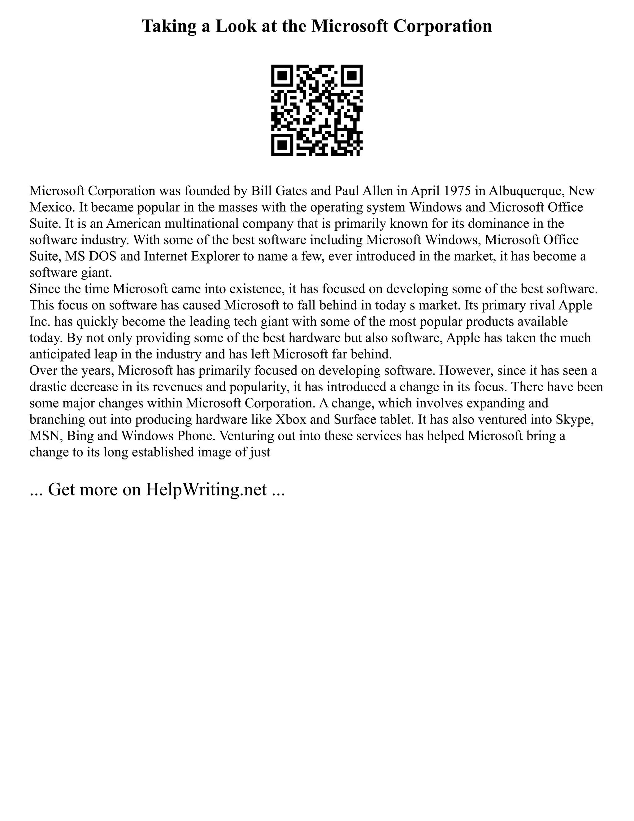 Taking a Look at the Microsoft Corporation
Microsoft Corporation was founded by Bill Gates and Paul Allen in April 1975 in Albuquerque, New
Mexico. It became popular in the masses with the operating system Windows and Microsoft Office
Suite. It is an American multinational company that is primarily known for its dominance in the
software industry. With some of the best software including Microsoft Windows, Microsoft Office
Suite, MS DOS and Internet Explorer to name a few, ever introduced in the market, it has become a
software giant.
Since the time Microsoft came into existence, it has focused on developing some of the best software.
This focus on software has caused Microsoft to fall behind in today s market. Its primary rival Apple
Inc. has quickly become the leading tech giant with some of the most popular products available
today. By not only providing some of the best hardware but also software, Apple has taken the much
anticipated leap in the industry and has left Microsoft far behind.
Over the years, Microsoft has primarily focused on developing software. However, since it has seen a
drastic decrease in its revenues and popularity, it has introduced a change in its focus. There have been
some major changes within Microsoft Corporation. A change, which involves expanding and
branching out into producing hardware like Xbox and Surface tablet. It has also ventured into Skype,
MSN, Bing and Windows Phone. Venturing out into these services has helped Microsoft bring a
change to its long established image of just
... Get more on HelpWriting.net ...
 