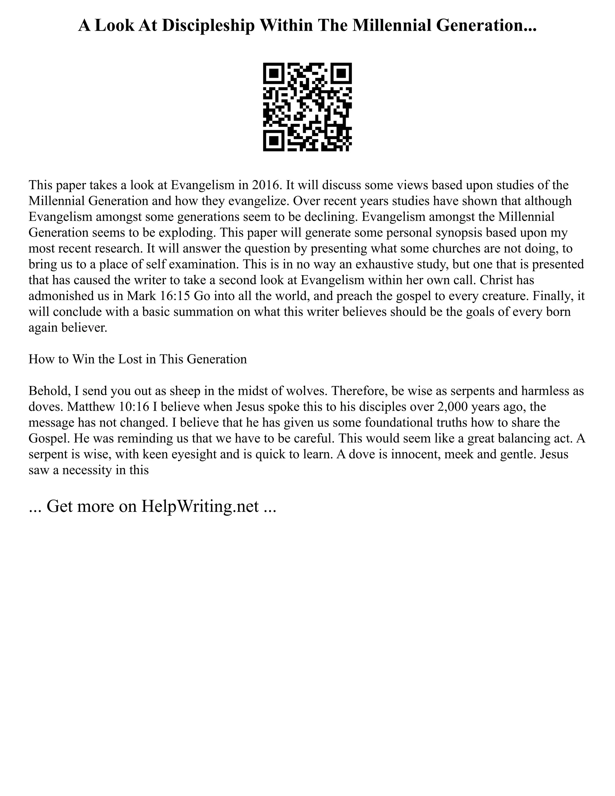 A Look At Discipleship Within The Millennial Generation...
This paper takes a look at Evangelism in 2016. It will discuss some views based upon studies of the
Millennial Generation and how they evangelize. Over recent years studies have shown that although
Evangelism amongst some generations seem to be declining. Evangelism amongst the Millennial
Generation seems to be exploding. This paper will generate some personal synopsis based upon my
most recent research. It will answer the question by presenting what some churches are not doing, to
bring us to a place of self examination. This is in no way an exhaustive study, but one that is presented
that has caused the writer to take a second look at Evangelism within her own call. Christ has
admonished us in Mark 16:15 Go into all the world, and preach the gospel to every creature. Finally, it
will conclude with a basic summation on what this writer believes should be the goals of every born
again believer.
How to Win the Lost in This Generation
Behold, I send you out as sheep in the midst of wolves. Therefore, be wise as serpents and harmless as
doves. Matthew 10:16 I believe when Jesus spoke this to his disciples over 2,000 years ago, the
message has not changed. I believe that he has given us some foundational truths how to share the
Gospel. He was reminding us that we have to be careful. This would seem like a great balancing act. A
serpent is wise, with keen eyesight and is quick to learn. A dove is innocent, meek and gentle. Jesus
saw a necessity in this
... Get more on HelpWriting.net ...
 