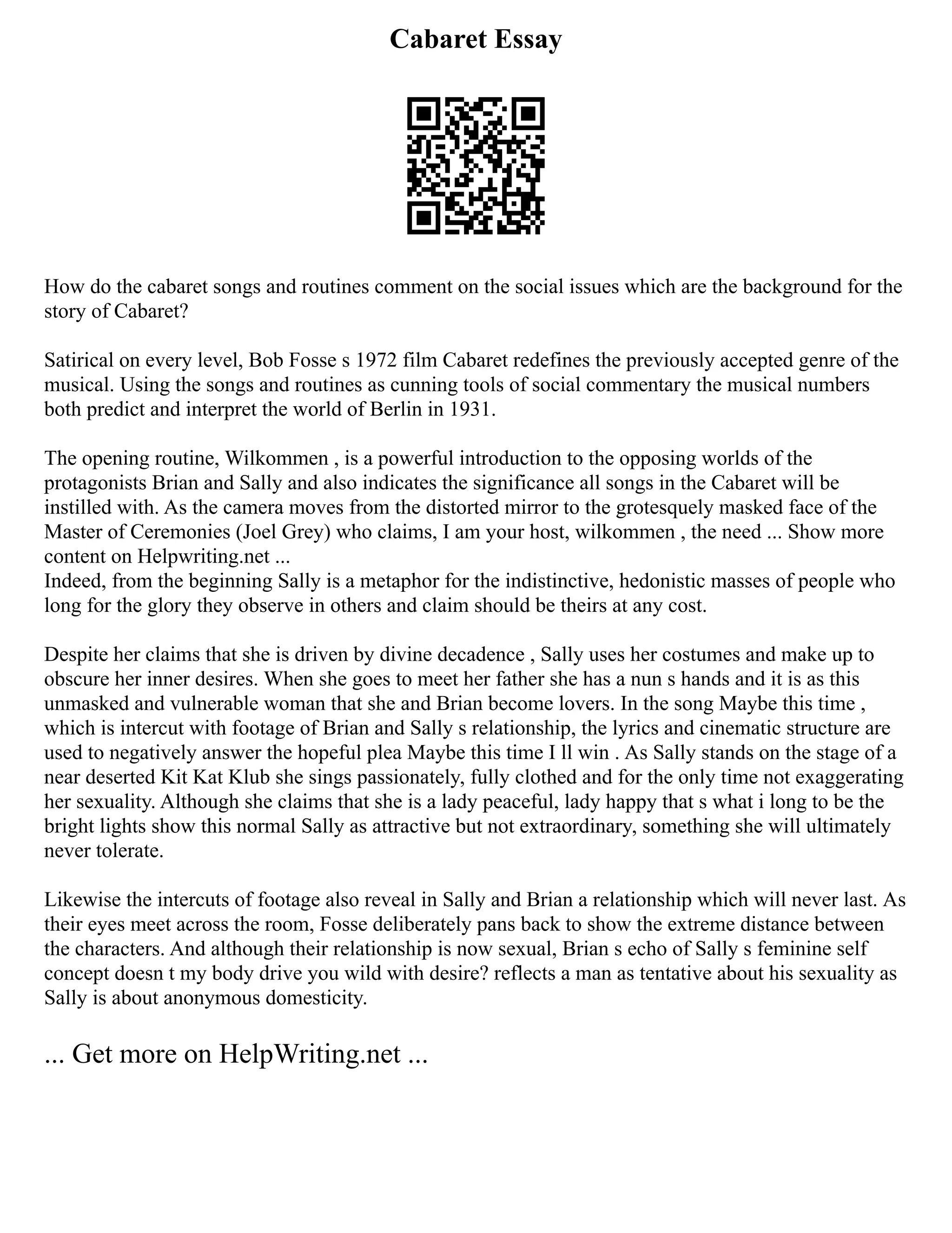Cabaret Essay
How do the cabaret songs and routines comment on the social issues which are the background for the
story of Cabaret?
Satirical on every level, Bob Fosse s 1972 film Cabaret redefines the previously accepted genre of the
musical. Using the songs and routines as cunning tools of social commentary the musical numbers
both predict and interpret the world of Berlin in 1931.
The opening routine, Wilkommen , is a powerful introduction to the opposing worlds of the
protagonists Brian and Sally and also indicates the significance all songs in the Cabaret will be
instilled with. As the camera moves from the distorted mirror to the grotesquely masked face of the
Master of Ceremonies (Joel Grey) who claims, I am your host, wilkommen , the need ... Show more
content on Helpwriting.net ...
Indeed, from the beginning Sally is a metaphor for the indistinctive, hedonistic masses of people who
long for the glory they observe in others and claim should be theirs at any cost.
Despite her claims that she is driven by divine decadence , Sally uses her costumes and make up to
obscure her inner desires. When she goes to meet her father she has a nun s hands and it is as this
unmasked and vulnerable woman that she and Brian become lovers. In the song Maybe this time ,
which is intercut with footage of Brian and Sally s relationship, the lyrics and cinematic structure are
used to negatively answer the hopeful plea Maybe this time I ll win . As Sally stands on the stage of a
near deserted Kit Kat Klub she sings passionately, fully clothed and for the only time not exaggerating
her sexuality. Although she claims that she is a lady peaceful, lady happy that s what i long to be the
bright lights show this normal Sally as attractive but not extraordinary, something she will ultimately
never tolerate.
Likewise the intercuts of footage also reveal in Sally and Brian a relationship which will never last. As
their eyes meet across the room, Fosse deliberately pans back to show the extreme distance between
the characters. And although their relationship is now sexual, Brian s echo of Sally s feminine self
concept doesn t my body drive you wild with desire? reflects a man as tentative about his sexuality as
Sally is about anonymous domesticity.
... Get more on HelpWriting.net ...
 