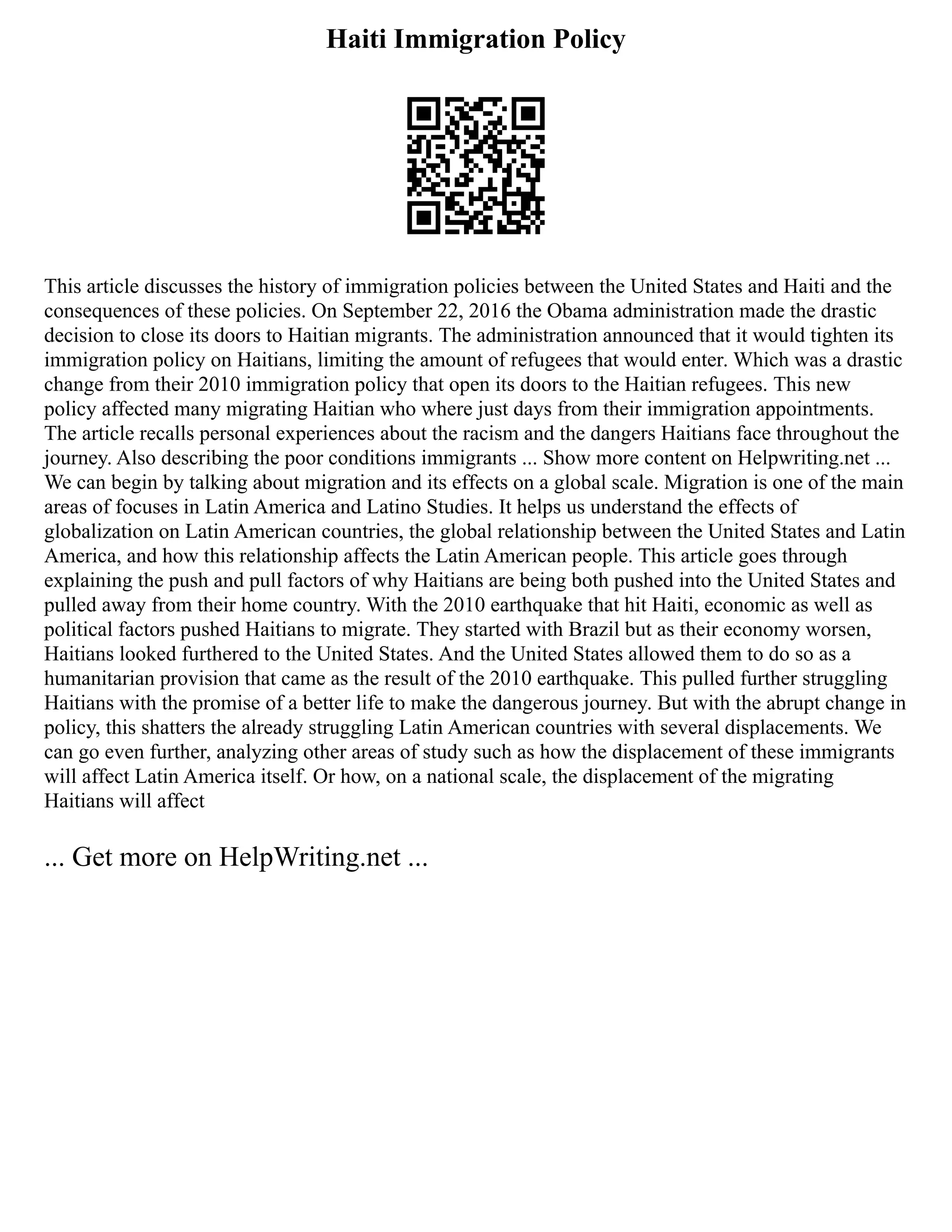 Haiti Immigration Policy
This article discusses the history of immigration policies between the United States and Haiti and the
consequences of these policies. On September 22, 2016 the Obama administration made the drastic
decision to close its doors to Haitian migrants. The administration announced that it would tighten its
immigration policy on Haitians, limiting the amount of refugees that would enter. Which was a drastic
change from their 2010 immigration policy that open its doors to the Haitian refugees. This new
policy affected many migrating Haitian who where just days from their immigration appointments.
The article recalls personal experiences about the racism and the dangers Haitians face throughout the
journey. Also describing the poor conditions immigrants ... Show more content on Helpwriting.net ...
We can begin by talking about migration and its effects on a global scale. Migration is one of the main
areas of focuses in Latin America and Latino Studies. It helps us understand the effects of
globalization on Latin American countries, the global relationship between the United States and Latin
America, and how this relationship affects the Latin American people. This article goes through
explaining the push and pull factors of why Haitians are being both pushed into the United States and
pulled away from their home country. With the 2010 earthquake that hit Haiti, economic as well as
political factors pushed Haitians to migrate. They started with Brazil but as their economy worsen,
Haitians looked furthered to the United States. And the United States allowed them to do so as a
humanitarian provision that came as the result of the 2010 earthquake. This pulled further struggling
Haitians with the promise of a better life to make the dangerous journey. But with the abrupt change in
policy, this shatters the already struggling Latin American countries with several displacements. We
can go even further, analyzing other areas of study such as how the displacement of these immigrants
will affect Latin America itself. Or how, on a national scale, the displacement of the migrating
Haitians will affect
... Get more on HelpWriting.net ...
 