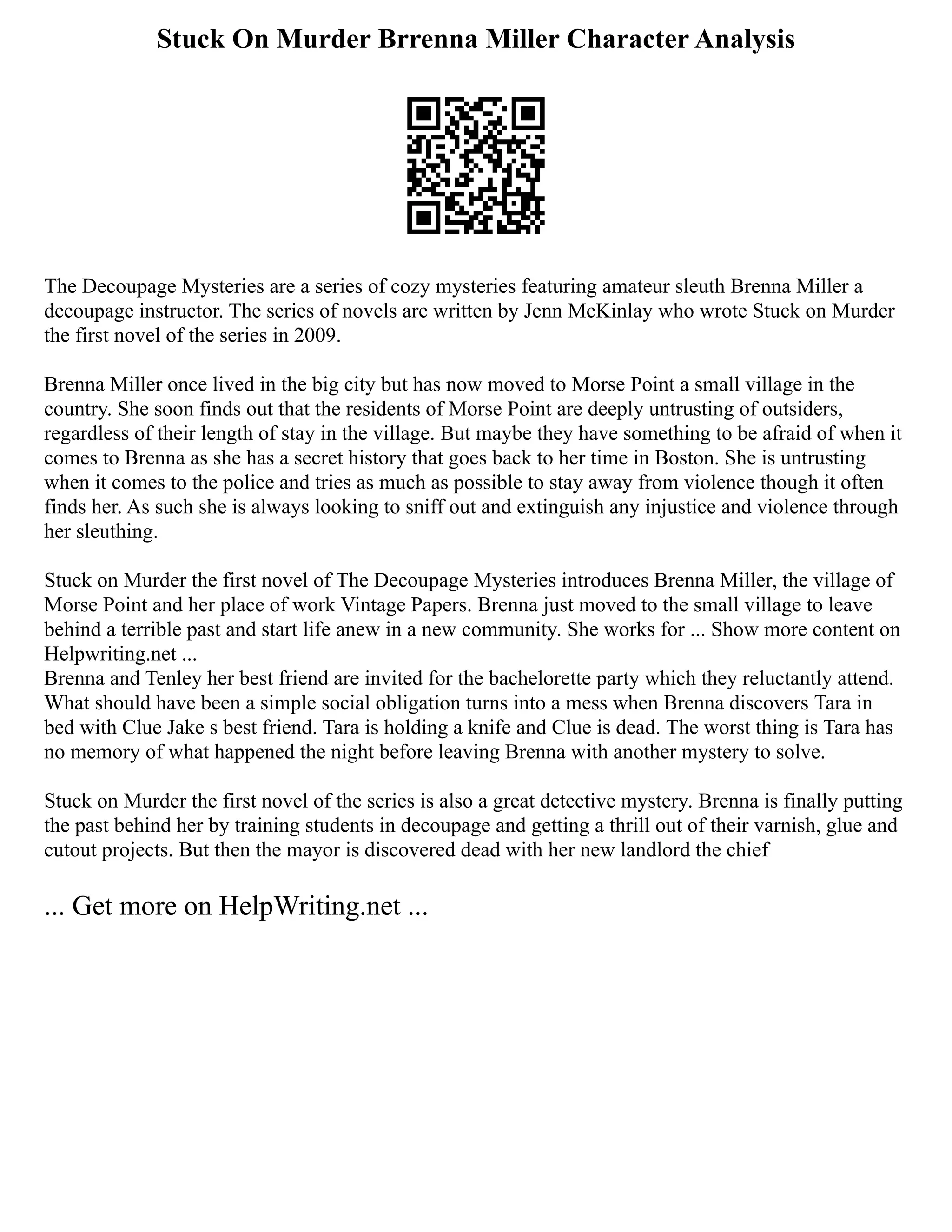Stuck On Murder Brrenna Miller Character Analysis
The Decoupage Mysteries are a series of cozy mysteries featuring amateur sleuth Brenna Miller a
decoupage instructor. The series of novels are written by Jenn McKinlay who wrote Stuck on Murder
the first novel of the series in 2009.
Brenna Miller once lived in the big city but has now moved to Morse Point a small village in the
country. She soon finds out that the residents of Morse Point are deeply untrusting of outsiders,
regardless of their length of stay in the village. But maybe they have something to be afraid of when it
comes to Brenna as she has a secret history that goes back to her time in Boston. She is untrusting
when it comes to the police and tries as much as possible to stay away from violence though it often
finds her. As such she is always looking to sniff out and extinguish any injustice and violence through
her sleuthing.
Stuck on Murder the first novel of The Decoupage Mysteries introduces Brenna Miller, the village of
Morse Point and her place of work Vintage Papers. Brenna just moved to the small village to leave
behind a terrible past and start life anew in a new community. She works for ... Show more content on
Helpwriting.net ...
Brenna and Tenley her best friend are invited for the bachelorette party which they reluctantly attend.
What should have been a simple social obligation turns into a mess when Brenna discovers Tara in
bed with Clue Jake s best friend. Tara is holding a knife and Clue is dead. The worst thing is Tara has
no memory of what happened the night before leaving Brenna with another mystery to solve.
Stuck on Murder the first novel of the series is also a great detective mystery. Brenna is finally putting
the past behind her by training students in decoupage and getting a thrill out of their varnish, glue and
cutout projects. But then the mayor is discovered dead with her new landlord the chief
... Get more on HelpWriting.net ...
 