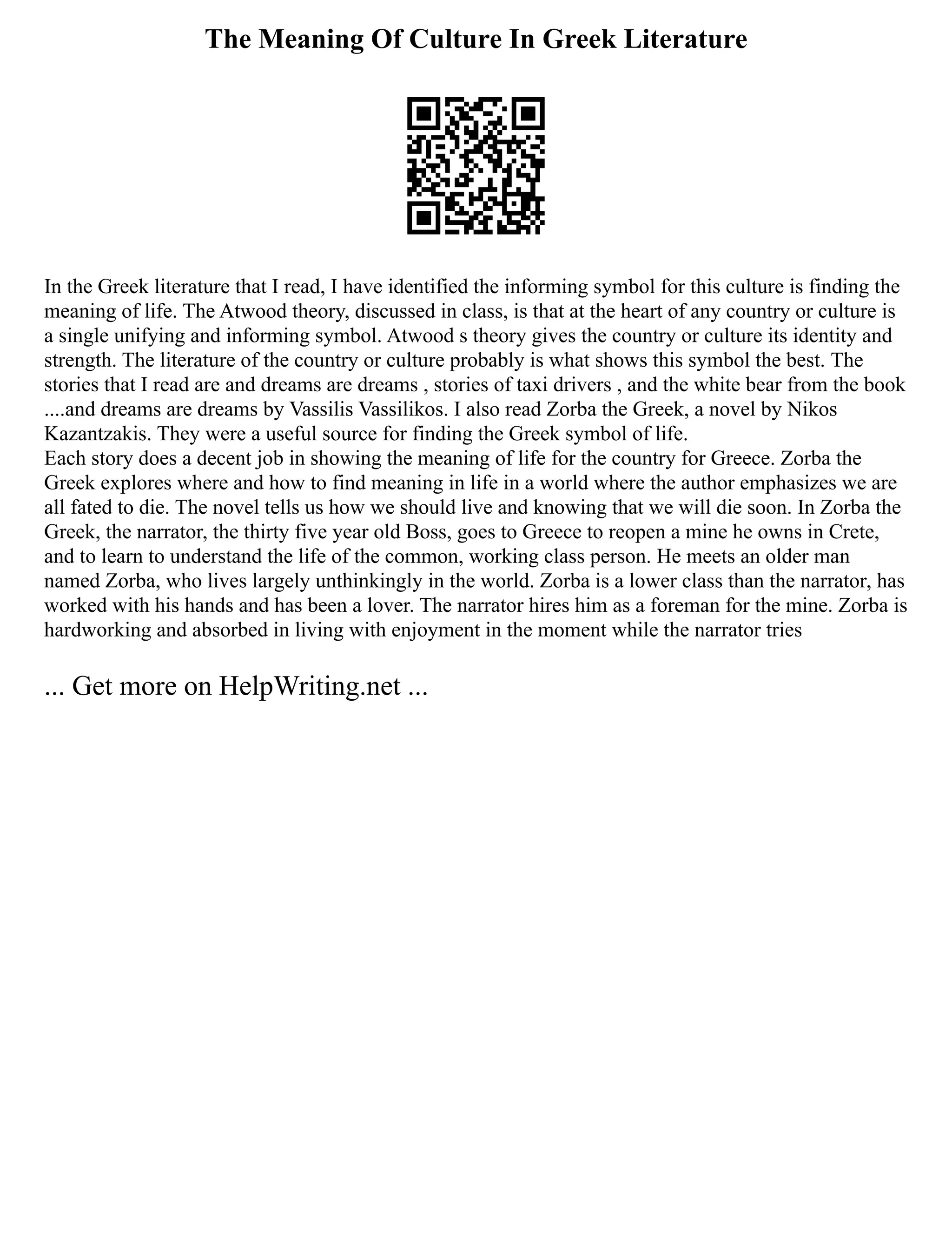 The Meaning Of Culture In Greek Literature
In the Greek literature that I read, I have identified the informing symbol for this culture is finding the
meaning of life. The Atwood theory, discussed in class, is that at the heart of any country or culture is
a single unifying and informing symbol. Atwood s theory gives the country or culture its identity and
strength. The literature of the country or culture probably is what shows this symbol the best. The
stories that I read are and dreams are dreams , stories of taxi drivers , and the white bear from the book
....and dreams are dreams by Vassilis Vassilikos. I also read Zorba the Greek, a novel by Nikos
Kazantzakis. They were a useful source for finding the Greek symbol of life.
Each story does a decent job in showing the meaning of life for the country for Greece. Zorba the
Greek explores where and how to find meaning in life in a world where the author emphasizes we are
all fated to die. The novel tells us how we should live and knowing that we will die soon. In Zorba the
Greek, the narrator, the thirty five year old Boss, goes to Greece to reopen a mine he owns in Crete,
and to learn to understand the life of the common, working class person. He meets an older man
named Zorba, who lives largely unthinkingly in the world. Zorba is a lower class than the narrator, has
worked with his hands and has been a lover. The narrator hires him as a foreman for the mine. Zorba is
hardworking and absorbed in living with enjoyment in the moment while the narrator tries
... Get more on HelpWriting.net ...
 