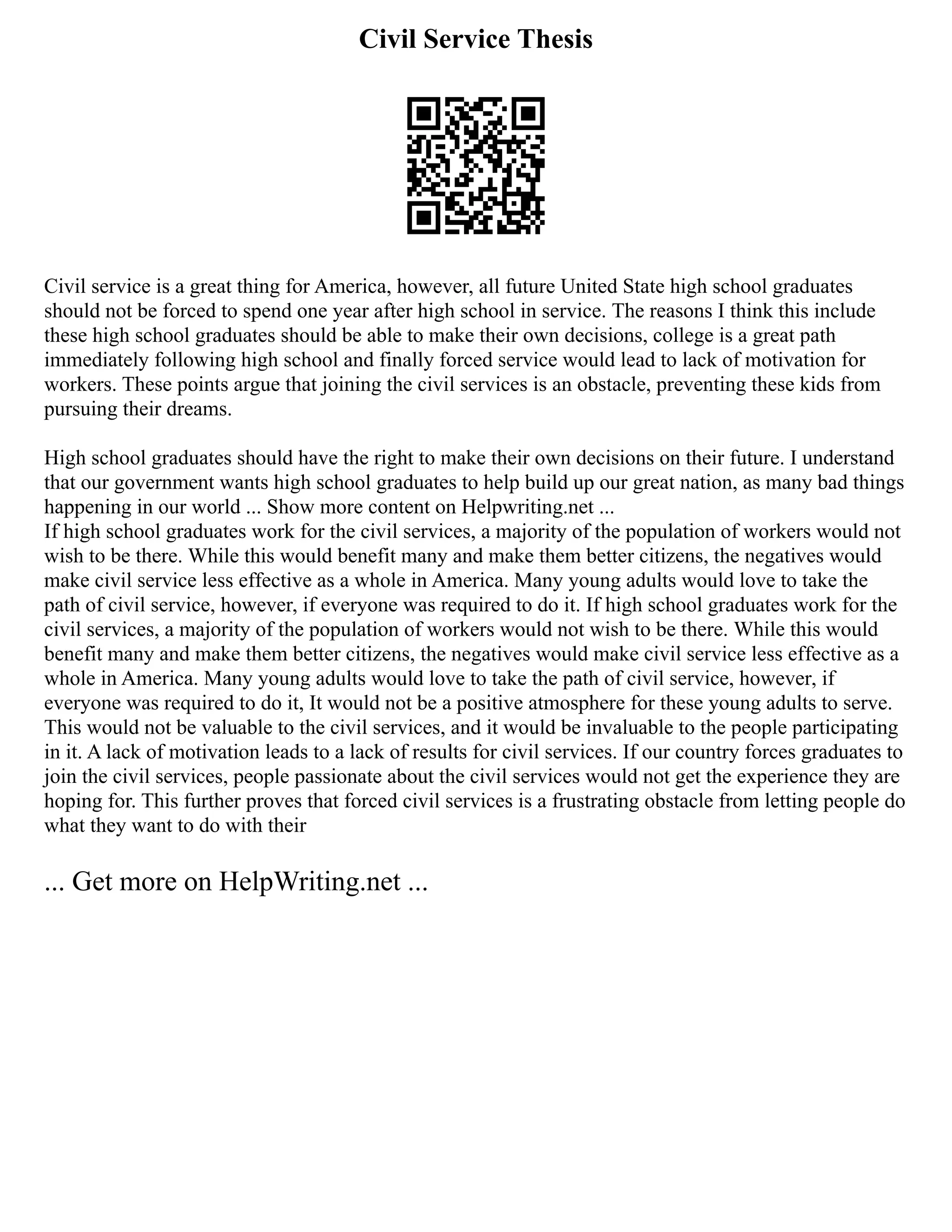 Civil Service Thesis
Civil service is a great thing for America, however, all future United State high school graduates
should not be forced to spend one year after high school in service. The reasons I think this include
these high school graduates should be able to make their own decisions, college is a great path
immediately following high school and finally forced service would lead to lack of motivation for
workers. These points argue that joining the civil services is an obstacle, preventing these kids from
pursuing their dreams.
High school graduates should have the right to make their own decisions on their future. I understand
that our government wants high school graduates to help build up our great nation, as many bad things
happening in our world ... Show more content on Helpwriting.net ...
If high school graduates work for the civil services, a majority of the population of workers would not
wish to be there. While this would benefit many and make them better citizens, the negatives would
make civil service less effective as a whole in America. Many young adults would love to take the
path of civil service, however, if everyone was required to do it. If high school graduates work for the
civil services, a majority of the population of workers would not wish to be there. While this would
benefit many and make them better citizens, the negatives would make civil service less effective as a
whole in America. Many young adults would love to take the path of civil service, however, if
everyone was required to do it, It would not be a positive atmosphere for these young adults to serve.
This would not be valuable to the civil services, and it would be invaluable to the people participating
in it. A lack of motivation leads to a lack of results for civil services. If our country forces graduates to
join the civil services, people passionate about the civil services would not get the experience they are
hoping for. This further proves that forced civil services is a frustrating obstacle from letting people do
what they want to do with their
... Get more on HelpWriting.net ...
 