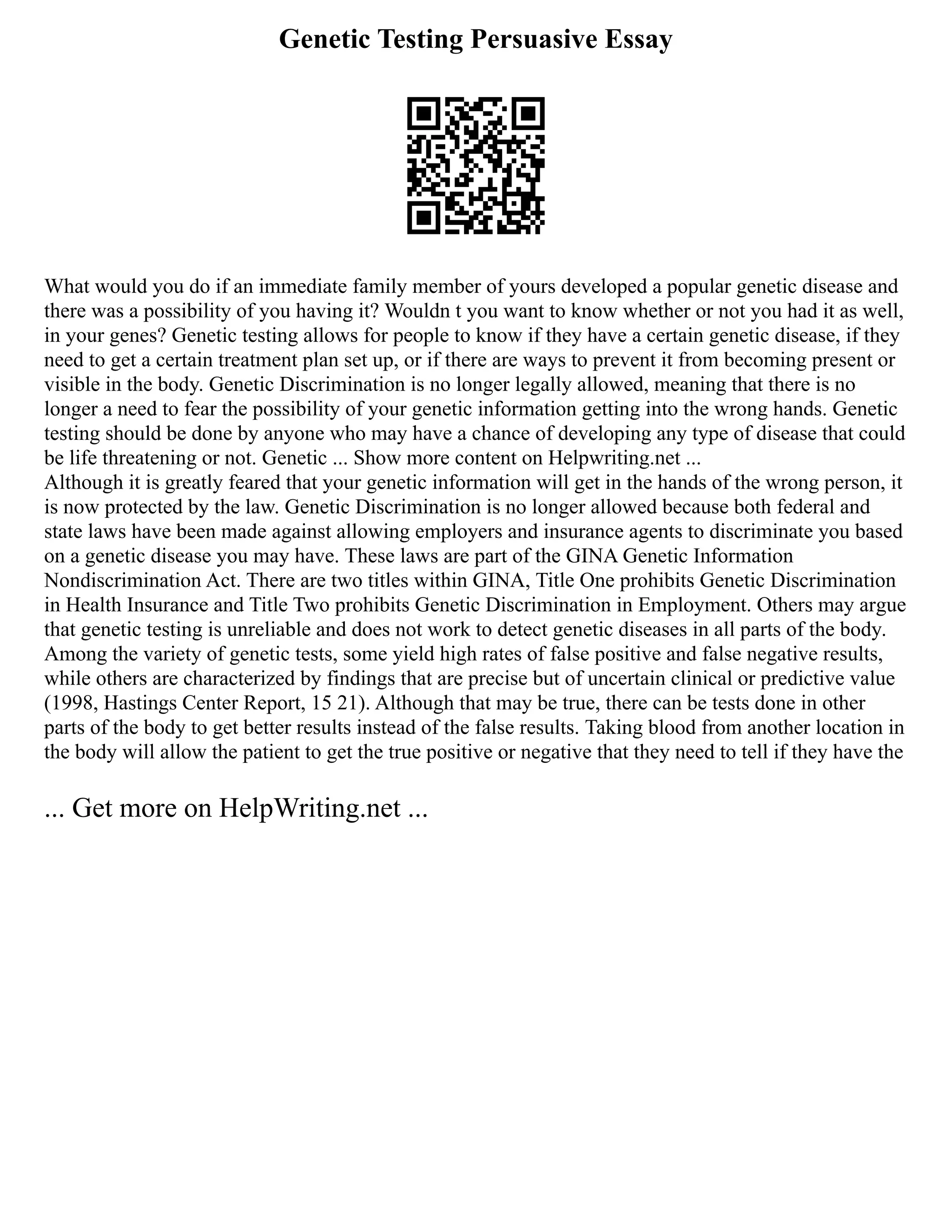 Genetic Testing Persuasive Essay
What would you do if an immediate family member of yours developed a popular genetic disease and
there was a possibility of you having it? Wouldn t you want to know whether or not you had it as well,
in your genes? Genetic testing allows for people to know if they have a certain genetic disease, if they
need to get a certain treatment plan set up, or if there are ways to prevent it from becoming present or
visible in the body. Genetic Discrimination is no longer legally allowed, meaning that there is no
longer a need to fear the possibility of your genetic information getting into the wrong hands. Genetic
testing should be done by anyone who may have a chance of developing any type of disease that could
be life threatening or not. Genetic ... Show more content on Helpwriting.net ...
Although it is greatly feared that your genetic information will get in the hands of the wrong person, it
is now protected by the law. Genetic Discrimination is no longer allowed because both federal and
state laws have been made against allowing employers and insurance agents to discriminate you based
on a genetic disease you may have. These laws are part of the GINA Genetic Information
Nondiscrimination Act. There are two titles within GINA, Title One prohibits Genetic Discrimination
in Health Insurance and Title Two prohibits Genetic Discrimination in Employment. Others may argue
that genetic testing is unreliable and does not work to detect genetic diseases in all parts of the body.
Among the variety of genetic tests, some yield high rates of false positive and false negative results,
while others are characterized by findings that are precise but of uncertain clinical or predictive value
(1998, Hastings Center Report, 15 21). Although that may be true, there can be tests done in other
parts of the body to get better results instead of the false results. Taking blood from another location in
the body will allow the patient to get the true positive or negative that they need to tell if they have the
... Get more on HelpWriting.net ...
 