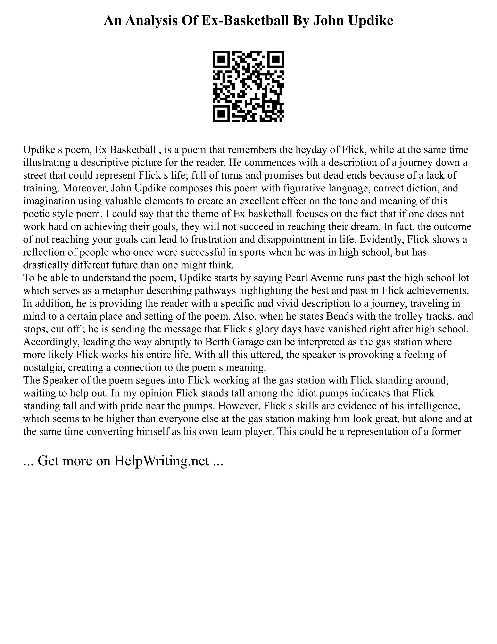 An Analysis Of Ex-Basketball By John Updike
Updike s poem, Ex Basketball , is a poem that remembers the heyday of Flick, while at the same time
illustrating a descriptive picture for the reader. He commences with a description of a journey down a
street that could represent Flick s life; full of turns and promises but dead ends because of a lack of
training. Moreover, John Updike composes this poem with figurative language, correct diction, and
imagination using valuable elements to create an excellent effect on the tone and meaning of this
poetic style poem. I could say that the theme of Ex basketball focuses on the fact that if one does not
work hard on achieving their goals, they will not succeed in reaching their dream. In fact, the outcome
of not reaching your goals can lead to frustration and disappointment in life. Evidently, Flick shows a
reflection of people who once were successful in sports when he was in high school, but has
drastically different future than one might think.
To be able to understand the poem, Updike starts by saying Pearl Avenue runs past the high school lot
which serves as a metaphor describing pathways highlighting the best and past in Flick achievements.
In addition, he is providing the reader with a specific and vivid description to a journey, traveling in
mind to a certain place and setting of the poem. Also, when he states Bends with the trolley tracks, and
stops, cut off ; he is sending the message that Flick s glory days have vanished right after high school.
Accordingly, leading the way abruptly to Berth Garage can be interpreted as the gas station where
more likely Flick works his entire life. With all this uttered, the speaker is provoking a feeling of
nostalgia, creating a connection to the poem s meaning.
The Speaker of the poem segues into Flick working at the gas station with Flick standing around,
waiting to help out. In my opinion Flick stands tall among the idiot pumps indicates that Flick
standing tall and with pride near the pumps. However, Flick s skills are evidence of his intelligence,
which seems to be higher than everyone else at the gas station making him look great, but alone and at
the same time converting himself as his own team player. This could be a representation of a former
... Get more on HelpWriting.net ...
 