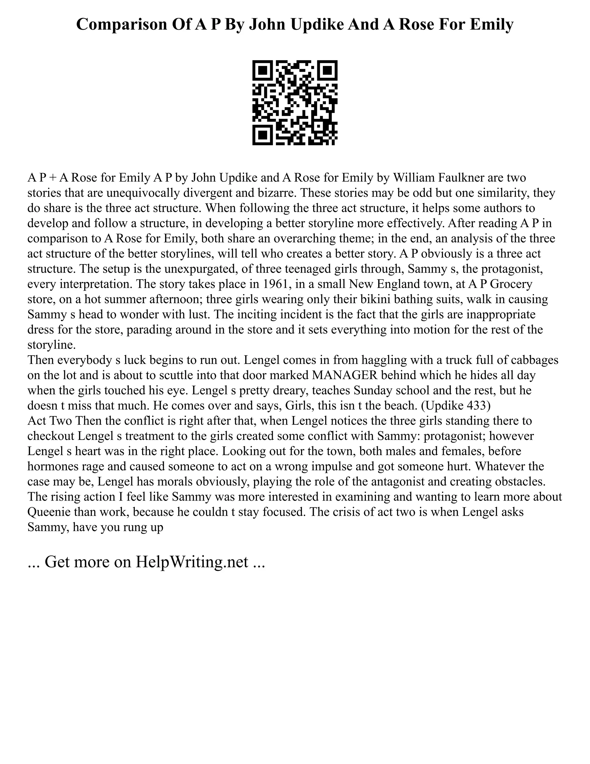 Comparison Of A P By John Updike And A Rose For Emily
A P + A Rose for Emily A P by John Updike and A Rose for Emily by William Faulkner are two
stories that are unequivocally divergent and bizarre. These stories may be odd but one similarity, they
do share is the three act structure. When following the three act structure, it helps some authors to
develop and follow a structure, in developing a better storyline more effectively. After reading A P in
comparison to A Rose for Emily, both share an overarching theme; in the end, an analysis of the three
act structure of the better storylines, will tell who creates a better story. A P obviously is a three act
structure. The setup is the unexpurgated, of three teenaged girls through, Sammy s, the protagonist,
every interpretation. The story takes place in 1961, in a small New England town, at A P Grocery
store, on a hot summer afternoon; three girls wearing only their bikini bathing suits, walk in causing
Sammy s head to wonder with lust. The inciting incident is the fact that the girls are inappropriate
dress for the store, parading around in the store and it sets everything into motion for the rest of the
storyline.
Then everybody s luck begins to run out. Lengel comes in from haggling with a truck full of cabbages
on the lot and is about to scuttle into that door marked MANAGER behind which he hides all day
when the girls touched his eye. Lengel s pretty dreary, teaches Sunday school and the rest, but he
doesn t miss that much. He comes over and says, Girls, this isn t the beach. (Updike 433)
Act Two Then the conflict is right after that, when Lengel notices the three girls standing there to
checkout Lengel s treatment to the girls created some conflict with Sammy: protagonist; however
Lengel s heart was in the right place. Looking out for the town, both males and females, before
hormones rage and caused someone to act on a wrong impulse and got someone hurt. Whatever the
case may be, Lengel has morals obviously, playing the role of the antagonist and creating obstacles.
The rising action I feel like Sammy was more interested in examining and wanting to learn more about
Queenie than work, because he couldn t stay focused. The crisis of act two is when Lengel asks
Sammy, have you rung up
... Get more on HelpWriting.net ...
 
