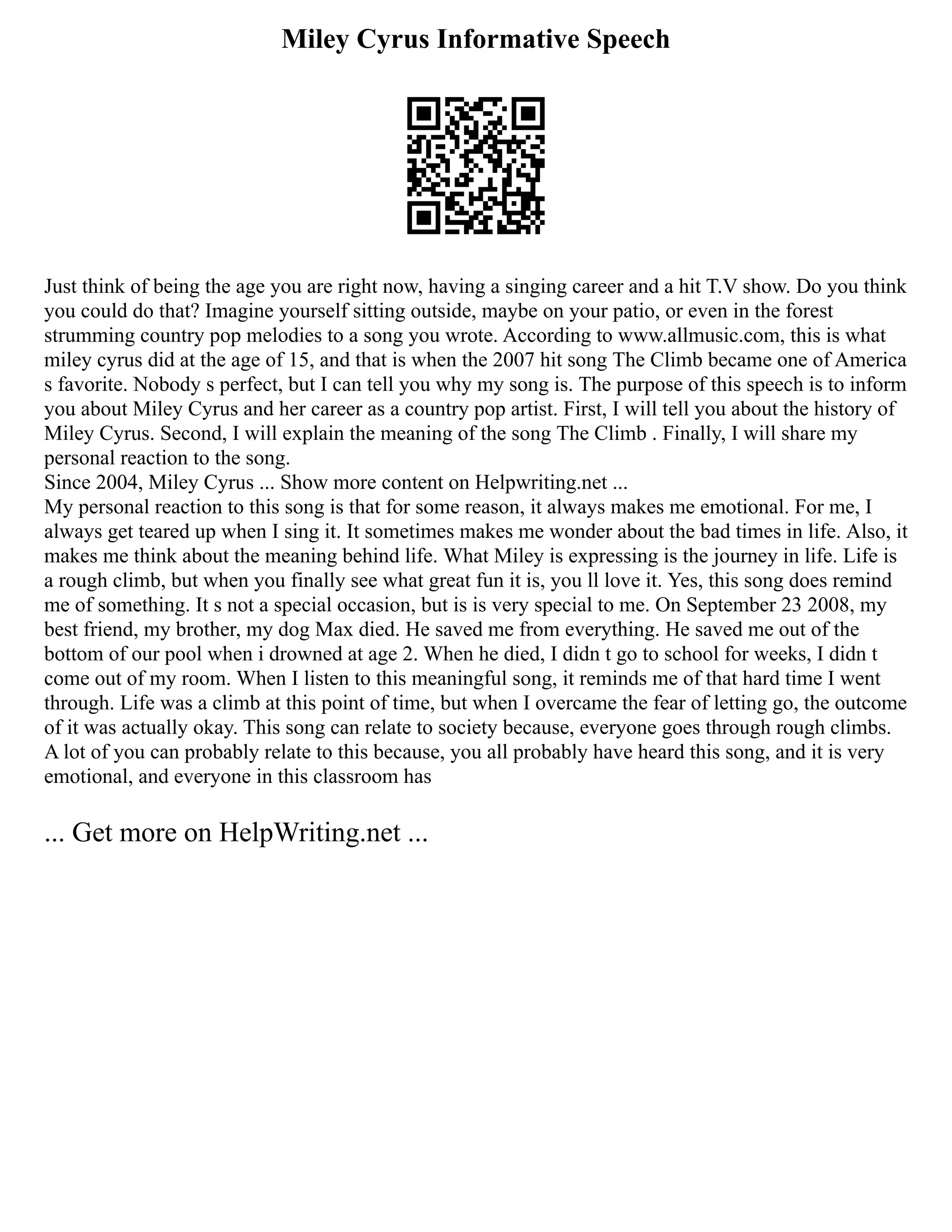 Miley Cyrus Informative Speech
Just think of being the age you are right now, having a singing career and a hit T.V show. Do you think
you could do that? Imagine yourself sitting outside, maybe on your patio, or even in the forest
strumming country pop melodies to a song you wrote. According to www.allmusic.com, this is what
miley cyrus did at the age of 15, and that is when the 2007 hit song The Climb became one of America
s favorite. Nobody s perfect, but I can tell you why my song is. The purpose of this speech is to inform
you about Miley Cyrus and her career as a country pop artist. First, I will tell you about the history of
Miley Cyrus. Second, I will explain the meaning of the song The Climb . Finally, I will share my
personal reaction to the song.
Since 2004, Miley Cyrus ... Show more content on Helpwriting.net ...
My personal reaction to this song is that for some reason, it always makes me emotional. For me, I
always get teared up when I sing it. It sometimes makes me wonder about the bad times in life. Also, it
makes me think about the meaning behind life. What Miley is expressing is the journey in life. Life is
a rough climb, but when you finally see what great fun it is, you ll love it. Yes, this song does remind
me of something. It s not a special occasion, but is is very special to me. On September 23 2008, my
best friend, my brother, my dog Max died. He saved me from everything. He saved me out of the
bottom of our pool when i drowned at age 2. When he died, I didn t go to school for weeks, I didn t
come out of my room. When I listen to this meaningful song, it reminds me of that hard time I went
through. Life was a climb at this point of time, but when I overcame the fear of letting go, the outcome
of it was actually okay. This song can relate to society because, everyone goes through rough climbs.
A lot of you can probably relate to this because, you all probably have heard this song, and it is very
emotional, and everyone in this classroom has
... Get more on HelpWriting.net ...
 