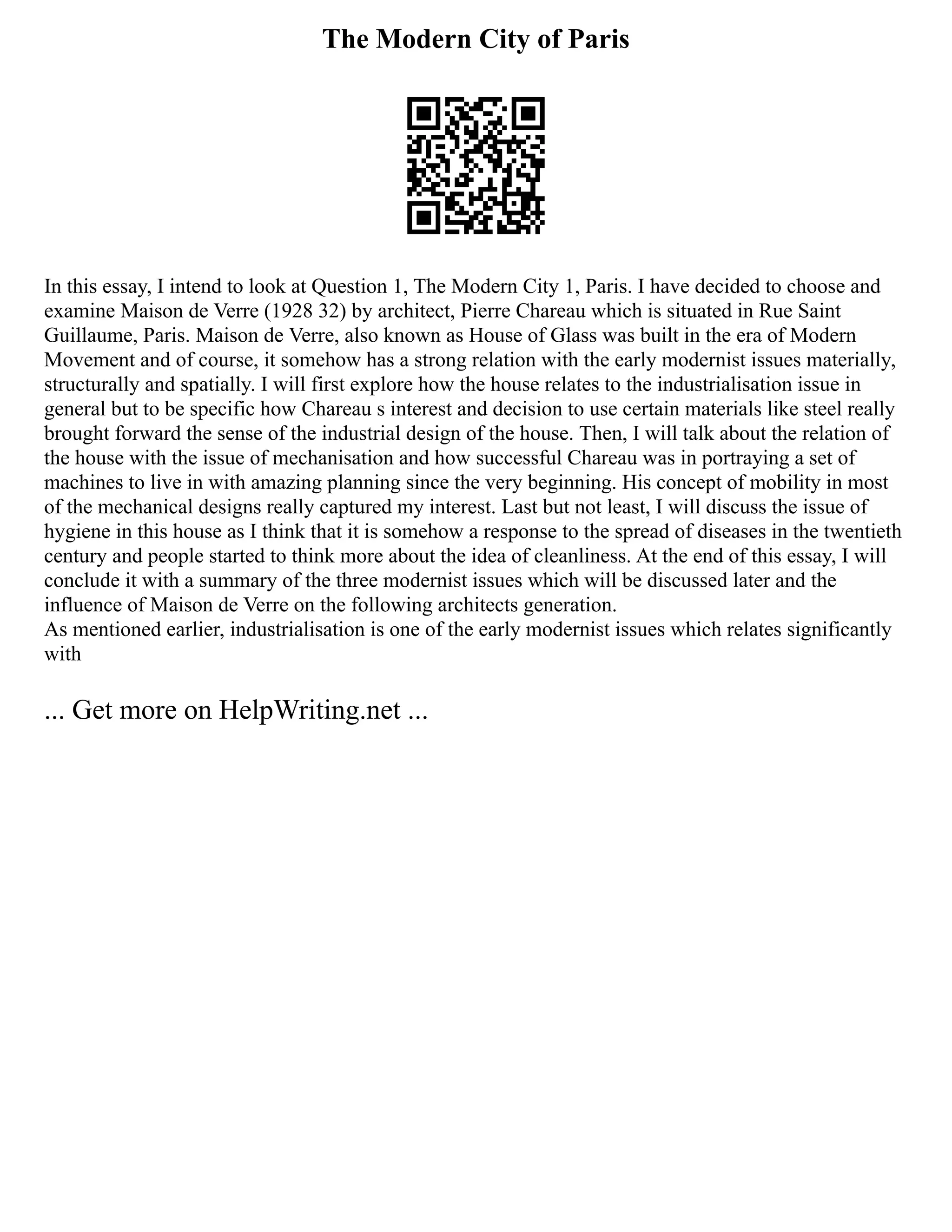 The Modern City of Paris
In this essay, I intend to look at Question 1, The Modern City 1, Paris. I have decided to choose and
examine Maison de Verre (1928 32) by architect, Pierre Chareau which is situated in Rue Saint
Guillaume, Paris. Maison de Verre, also known as House of Glass was built in the era of Modern
Movement and of course, it somehow has a strong relation with the early modernist issues materially,
structurally and spatially. I will first explore how the house relates to the industrialisation issue in
general but to be specific how Chareau s interest and decision to use certain materials like steel really
brought forward the sense of the industrial design of the house. Then, I will talk about the relation of
the house with the issue of mechanisation and how successful Chareau was in portraying a set of
machines to live in with amazing planning since the very beginning. His concept of mobility in most
of the mechanical designs really captured my interest. Last but not least, I will discuss the issue of
hygiene in this house as I think that it is somehow a response to the spread of diseases in the twentieth
century and people started to think more about the idea of cleanliness. At the end of this essay, I will
conclude it with a summary of the three modernist issues which will be discussed later and the
influence of Maison de Verre on the following architects generation.
As mentioned earlier, industrialisation is one of the early modernist issues which relates significantly
with
... Get more on HelpWriting.net ...
 