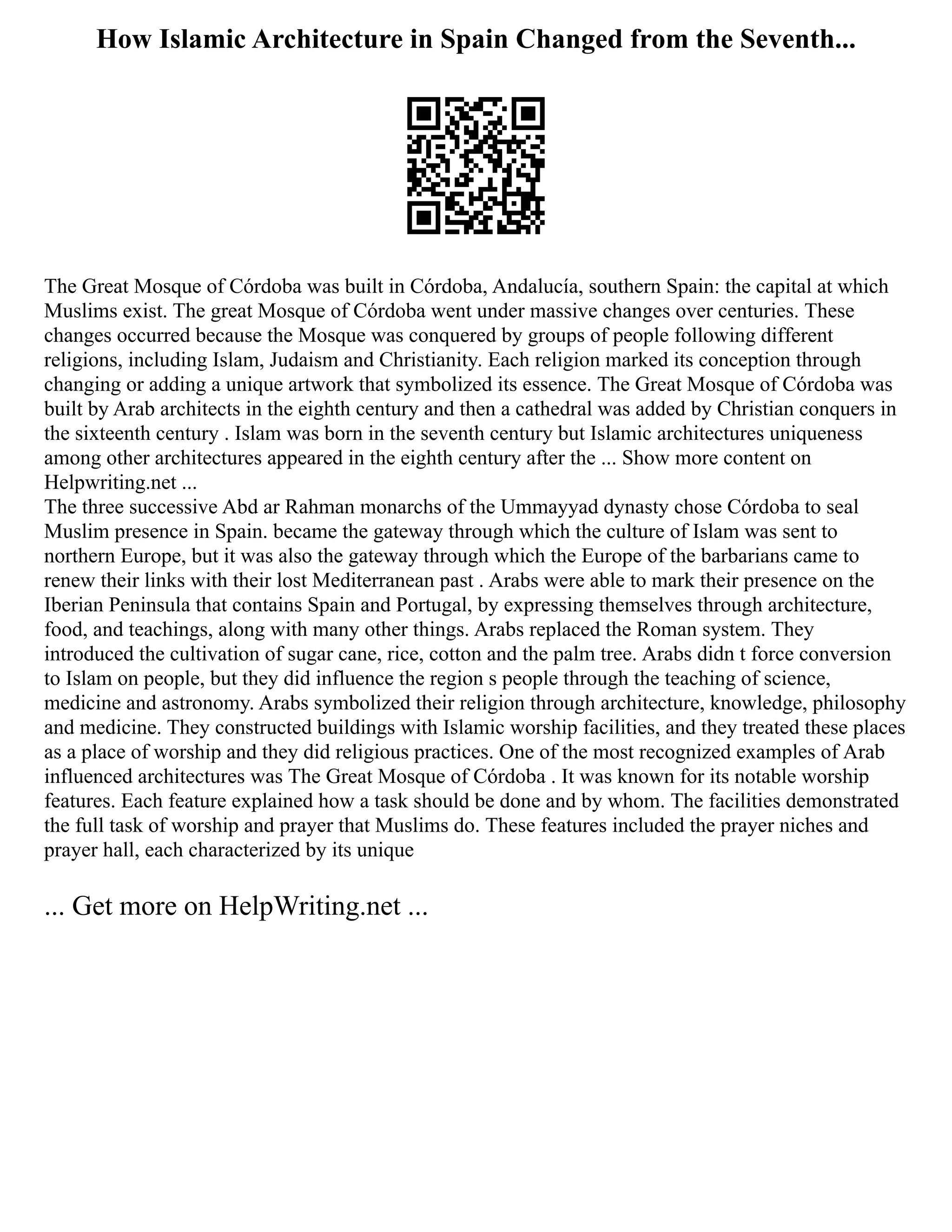 How Islamic Architecture in Spain Changed from the Seventh...
The Great Mosque of Córdoba was built in Córdoba, Andalucía, southern Spain: the capital at which
Muslims exist. The great Mosque of Córdoba went under massive changes over centuries. These
changes occurred because the Mosque was conquered by groups of people following different
religions, including Islam, Judaism and Christianity. Each religion marked its conception through
changing or adding a unique artwork that symbolized its essence. The Great Mosque of Córdoba was
built by Arab architects in the eighth century and then a cathedral was added by Christian conquers in
the sixteenth century . Islam was born in the seventh century but Islamic architectures uniqueness
among other architectures appeared in the eighth century after the ... Show more content on
Helpwriting.net ...
The three successive Abd ar Rahman monarchs of the Ummayyad dynasty chose Córdoba to seal
Muslim presence in Spain. became the gateway through which the culture of Islam was sent to
northern Europe, but it was also the gateway through which the Europe of the barbarians came to
renew their links with their lost Mediterranean past . Arabs were able to mark their presence on the
Iberian Peninsula that contains Spain and Portugal, by expressing themselves through architecture,
food, and teachings, along with many other things. Arabs replaced the Roman system. They
introduced the cultivation of sugar cane, rice, cotton and the palm tree. Arabs didn t force conversion
to Islam on people, but they did influence the region s people through the teaching of science,
medicine and astronomy. Arabs symbolized their religion through architecture, knowledge, philosophy
and medicine. They constructed buildings with Islamic worship facilities, and they treated these places
as a place of worship and they did religious practices. One of the most recognized examples of Arab
influenced architectures was The Great Mosque of Córdoba . It was known for its notable worship
features. Each feature explained how a task should be done and by whom. The facilities demonstrated
the full task of worship and prayer that Muslims do. These features included the prayer niches and
prayer hall, each characterized by its unique
... Get more on HelpWriting.net ...
 