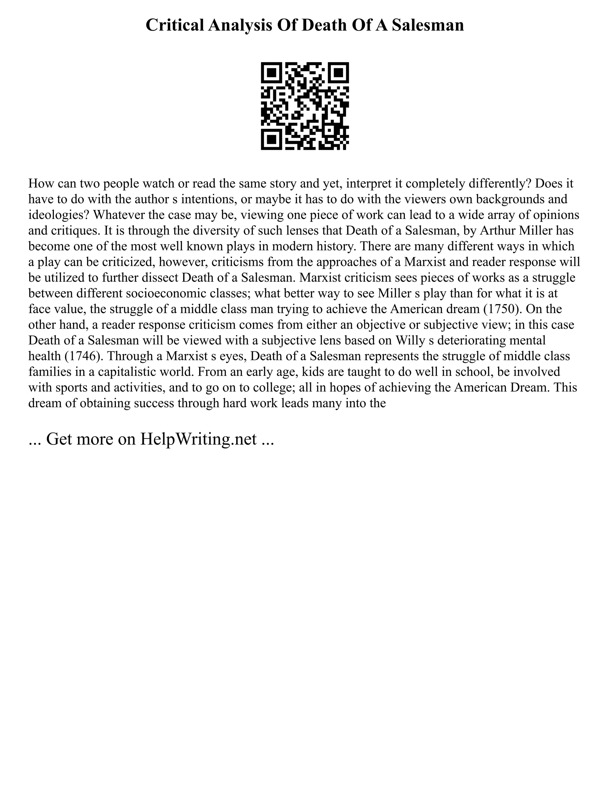 Critical Analysis Of Death Of A Salesman
How can two people watch or read the same story and yet, interpret it completely differently? Does it
have to do with the author s intentions, or maybe it has to do with the viewers own backgrounds and
ideologies? Whatever the case may be, viewing one piece of work can lead to a wide array of opinions
and critiques. It is through the diversity of such lenses that Death of a Salesman, by Arthur Miller has
become one of the most well known plays in modern history. There are many different ways in which
a play can be criticized, however, criticisms from the approaches of a Marxist and reader response will
be utilized to further dissect Death of a Salesman. Marxist criticism sees pieces of works as a struggle
between different socioeconomic classes; what better way to see Miller s play than for what it is at
face value, the struggle of a middle class man trying to achieve the American dream (1750). On the
other hand, a reader response criticism comes from either an objective or subjective view; in this case
Death of a Salesman will be viewed with a subjective lens based on Willy s deteriorating mental
health (1746). Through a Marxist s eyes, Death of a Salesman represents the struggle of middle class
families in a capitalistic world. From an early age, kids are taught to do well in school, be involved
with sports and activities, and to go on to college; all in hopes of achieving the American Dream. This
dream of obtaining success through hard work leads many into the
... Get more on HelpWriting.net ...
 