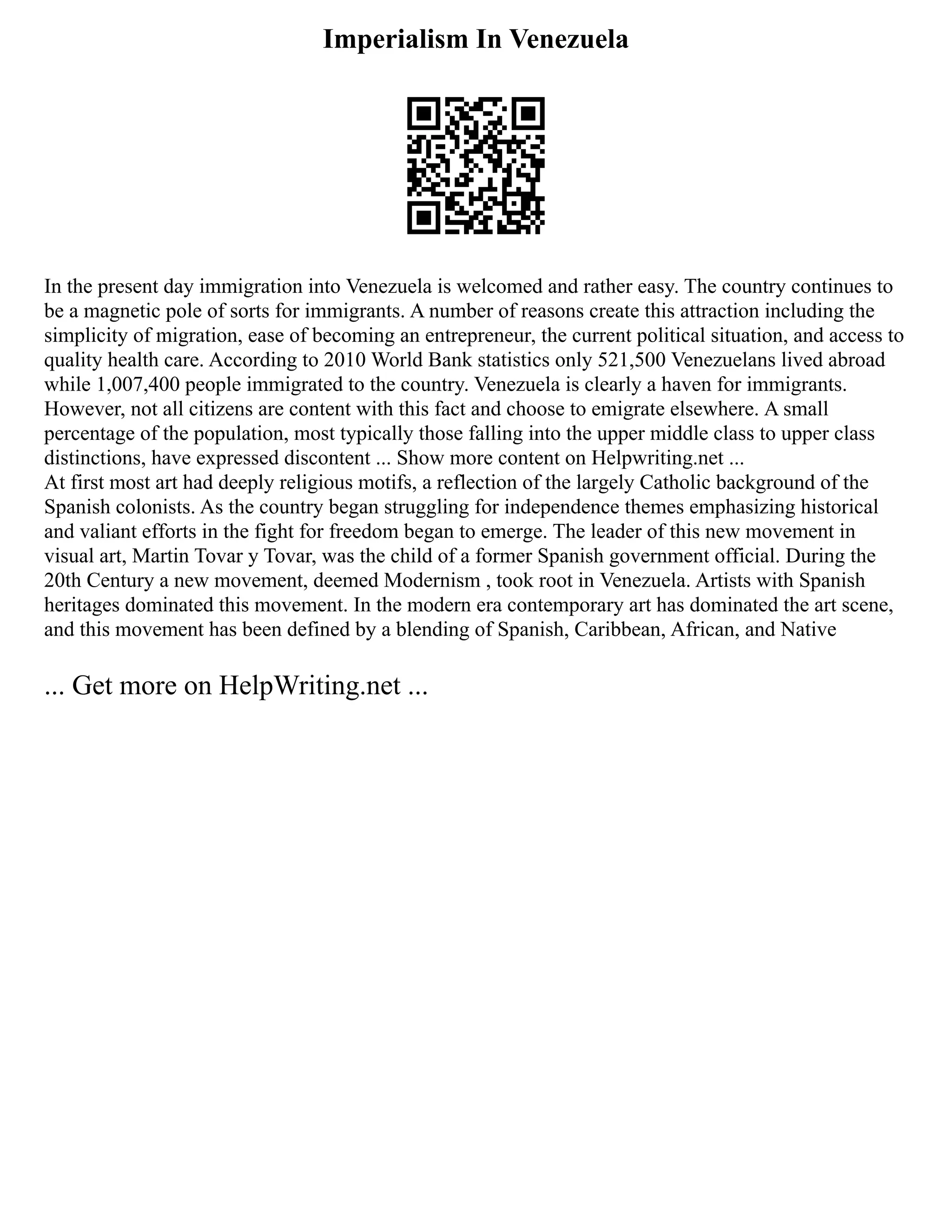 Imperialism In Venezuela
In the present day immigration into Venezuela is welcomed and rather easy. The country continues to
be a magnetic pole of sorts for immigrants. A number of reasons create this attraction including the
simplicity of migration, ease of becoming an entrepreneur, the current political situation, and access to
quality health care. According to 2010 World Bank statistics only 521,500 Venezuelans lived abroad
while 1,007,400 people immigrated to the country. Venezuela is clearly a haven for immigrants.
However, not all citizens are content with this fact and choose to emigrate elsewhere. A small
percentage of the population, most typically those falling into the upper middle class to upper class
distinctions, have expressed discontent ... Show more content on Helpwriting.net ...
At first most art had deeply religious motifs, a reflection of the largely Catholic background of the
Spanish colonists. As the country began struggling for independence themes emphasizing historical
and valiant efforts in the fight for freedom began to emerge. The leader of this new movement in
visual art, Martin Tovar y Tovar, was the child of a former Spanish government official. During the
20th Century a new movement, deemed Modernism , took root in Venezuela. Artists with Spanish
heritages dominated this movement. In the modern era contemporary art has dominated the art scene,
and this movement has been defined by a blending of Spanish, Caribbean, African, and Native
... Get more on HelpWriting.net ...
 