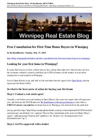Winnipegs Real Estate Blog - Bo Kauffmann, REALTOR®
Info and Tips for Buyers and Sellers of Winnipeg Real Estate - http://blog.winnipeghomefinder.com
Free Consultation for First Time Home Buyers in Winnipeg
by Bo Kauffmann - Sunday, May 17, 2015
http://blog.winnipeghomefinder.com/free-consultation-for-first-time-home-buyers-in-winnipeg/
Looking for your first home in Winnipeg?
It seems there has never been a better time to buy a home than right now: Interest rates are low,
the economic outlook is positive and there are LOTS of homes on the market, at least when
compared to recent markets in Winnipeg.
Lots of Open Houses to go and look at, but remember that the agent at the Open House already
represents the Home Seller!
So what is the best course of action for buying your first home
Step 1: Contact a real estate agent
Actually, even before you start looking at Open Houses, hire your own agent who will represent
you, and look out for YOUR interests. Bo Kauffmann of Remax performance realty offers a
FREE 45-minute consultation for home buyers in Winnipeg. Get started off on the right foot.
[aesop_parallax img="http://blog.winnipeghomefinder.com/wp-content/uploads/2015/05/satisfied-
customer.jpg" parallaxbg="on" caption="One on One consultation with your own Home Buyer
Agent" captionposition="bottom-left" lightbox="on" floater="on" floaterposition="left"
floaterdirection="up"]
Step 2: Get Pre-approved with a lender
1 / 3
 