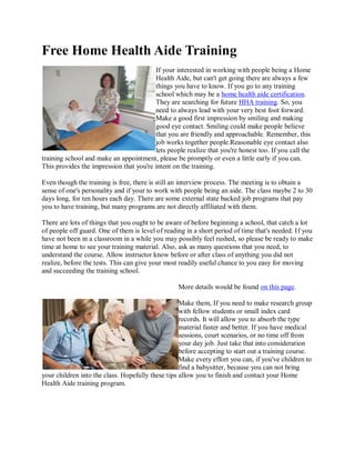 Free Home Health Aide Training
If your interested in working with people being a Home
Health Aide, but can't get going there are always a few
things you have to know. If you go to any training
school which may be a home health aide certification.
They are searching for future HHA training. So, you
need to always lead with your very best foot forward.
Make a good first impression by smiling and making
good eye contact. Smiling could make people believe
that you are friendly and approachable. Remember, this
job works together people.Reasonable eye contact also
lets people realize that you're honest too. If you call the
training school and make an appointment, please be promptly or even a little early if you can.
This provides the impression that you're intent on the training.
Even though the training is free, there is still an interview process. The meeting is to obtain a
sense of one's personality and if your to work with people being an aide. The class maybe 2 to 30
days long, for ten hours each day. There are some external state backed job programs that pay
you to have training, but many programs are not directly affiliated with them.
There are lots of things that you ought to be aware of before beginning a school, that catch a lot
of people off guard. One of them is level of reading in a short period of time that's needed. If you
have not been in a classroom in a while you may possibly feel rushed, so please be ready to make
time at home to see your training material. Also, ask as many questions that you need, to
understand the course. Allow instructor know before or after class of anything you did not
realize, before the tests. This can give your most readily useful chance to you easy for moving
and succeeding the training school.
More details would be found on this page.
Make them, If you need to make research group
with fellow students or small index card
records. It will allow you to absorb the type
material faster and better. If you have medical
sessions, court scenarios, or no time off from
your day job. Just take that into consideration
before accepting to start out a training course.
Make every effort you can, if you've children to
find a babysitter, because you can not bring
your children into the class. Hopefully these tips allow you to finish and contact your Home
Health Aide training program.
 