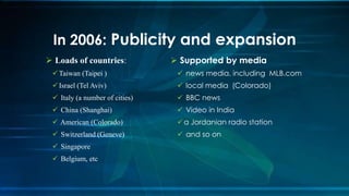  Supported by media
 news media, including MLB.com
 local media (Colorado)
 BBC news
 Video in India
a Jordanian radio station
 and so on
 Loads of countries:
Taiwan (Taipei )
Israel (Tel Aviv)
 Italy (a number of cities)
 China (Shanghai)
 American (Colorado)
 Switzerland (Geneve)
 Singapore
 Belgium, etc
In 2006: Publicity and expansion
 