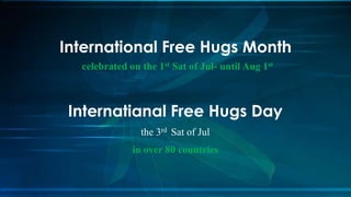 Internatianal Free Hugs Day
the 3rd Sat of Jul
in over 80 countries
International Free Hugs Month
celebrated on the 1st Sat of Jul- until Aug 1st
 
