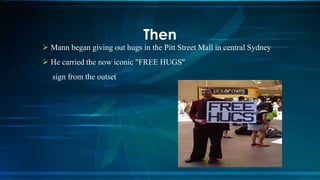  Mann began giving out hugs in the Pitt Street Mall in central Sydney
 He carried the now iconic "FREE HUGS"
sign from the outset
Then
 