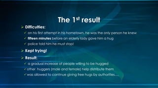  Difficulties:
 on his first attempt in his hometown, he was the only person he knew
 fifteen minutes before an elderly lady gave him a hug
 police told him he must stop!
 Kept trying!
 Result:
 a gradual increase of people willing to be hugged
other huggers (male and female) help distribute them
was allowed to continue giving free hugs by authorities….
The 1st result
 
